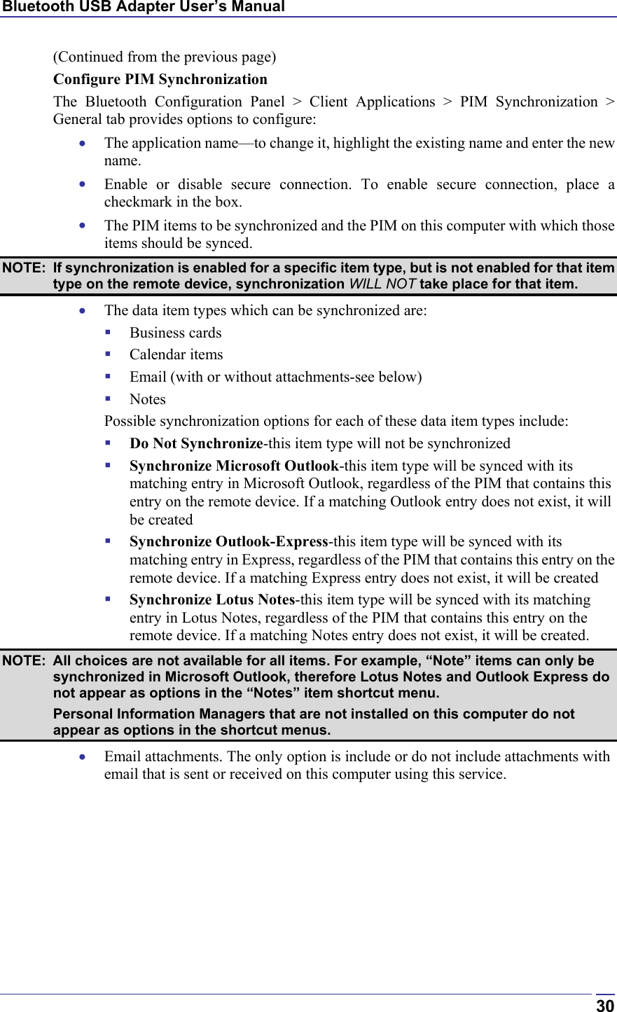 Bluetooth USB Adapter User’s Manual  30(Continued from the previous page) Configure PIM Synchronization The Bluetooth Configuration Panel &gt; Client Applications &gt; PIM Synchronization &gt; General tab provides options to configure: •  The application name—to change it, highlight the existing name and enter the new name. •  Enable or disable secure connection. To enable secure connection, place a checkmark in the box. •  The PIM items to be synchronized and the PIM on this computer with which those items should be synced. NOTE:  If synchronization is enabled for a specific item type, but is not enabled for that item type on the remote device, synchronization WILL NOT take place for that item. •  The data item types which can be synchronized are:   Business cards   Calendar items   Email (with or without attachments-see below)   Notes   Possible synchronization options for each of these data item types include:   Do Not Synchronize-this item type will not be synchronized   Synchronize Microsoft Outlook-this item type will be synced with its matching entry in Microsoft Outlook, regardless of the PIM that contains this entry on the remote device. If a matching Outlook entry does not exist, it will be created   Synchronize Outlook-Express-this item type will be synced with its matching entry in Express, regardless of the PIM that contains this entry on the remote device. If a matching Express entry does not exist, it will be created   Synchronize Lotus Notes-this item type will be synced with its matching entry in Lotus Notes, regardless of the PIM that contains this entry on the remote device. If a matching Notes entry does not exist, it will be created. NOTE:  All choices are not available for all items. For example, “Note” items can only be synchronized in Microsoft Outlook, therefore Lotus Notes and Outlook Express do not appear as options in the “Notes” item shortcut menu.   Personal Information Managers that are not installed on this computer do not appear as options in the shortcut menus. •  Email attachments. The only option is include or do not include attachments with email that is sent or received on this computer using this service. 