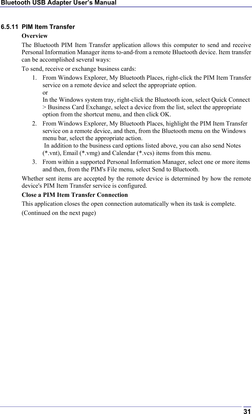 Bluetooth USB Adapter User’s Manual  316.5.11  PIM Item Transfer Overview The Bluetooth PIM Item Transfer application allows this computer to send and receive Personal Information Manager items to-and-from a remote Bluetooth device. Item transfer can be accomplished several ways: To send, receive or exchange business cards: 1.  From Windows Explorer, My Bluetooth Places, right-click the PIM Item Transfer service on a remote device and select the appropriate option. or In the Windows system tray, right-click the Bluetooth icon, select Quick Connect &gt; Business Card Exchange, select a device from the list, select the appropriate option from the shortcut menu, and then click OK. 2.  From Windows Explorer, My Bluetooth Places, highlight the PIM Item Transfer service on a remote device, and then, from the Bluetooth menu on the Windows menu bar, select the appropriate action.   In addition to the business card options listed above, you can also send Notes (*.vnt), Email (*.vmg) and Calendar (*.vcs) items from this menu. 3.  From within a supported Personal Information Manager, select one or more items and then, from the PIM&apos;s File menu, select Send to Bluetooth. Whether sent items are accepted by the remote device is determined by how the remote device&apos;s PIM Item Transfer service is configured. Close a PIM Item Transfer Connection This application closes the open connection automatically when its task is complete. (Continued on the next page) 