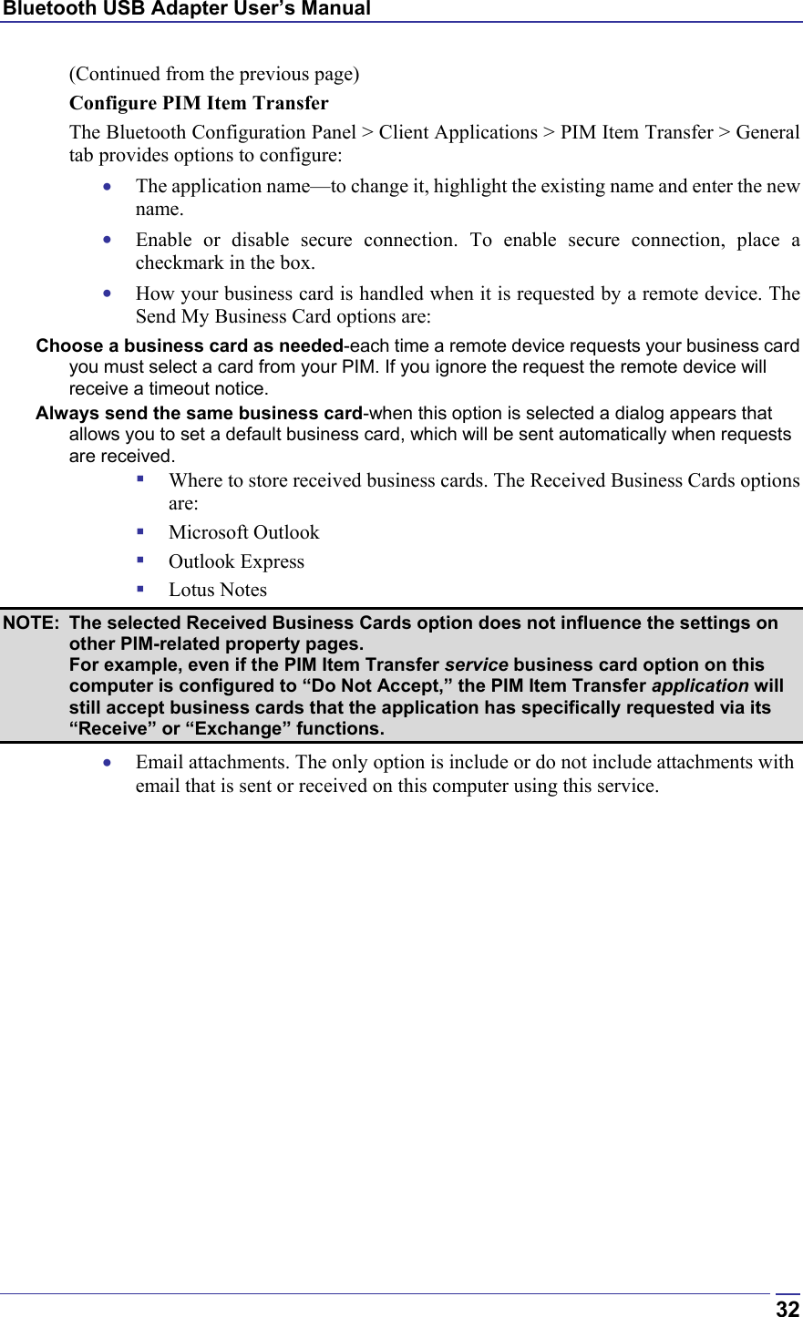 Bluetooth USB Adapter User’s Manual  32(Continued from the previous page) Configure PIM Item Transfer The Bluetooth Configuration Panel &gt; Client Applications &gt; PIM Item Transfer &gt; General tab provides options to configure: •  The application name—to change it, highlight the existing name and enter the new name. •  Enable or disable secure connection. To enable secure connection, place a checkmark in the box. •  How your business card is handled when it is requested by a remote device. The Send My Business Card options are: Choose a business card as needed-each time a remote device requests your business card you must select a card from your PIM. If you ignore the request the remote device will receive a timeout notice. Always send the same business card-when this option is selected a dialog appears that allows you to set a default business card, which will be sent automatically when requests are received.   Where to store received business cards. The Received Business Cards options are:   Microsoft Outlook   Outlook Express   Lotus Notes NOTE:  The selected Received Business Cards option does not influence the settings on other PIM-related property pages.  For example, even if the PIM Item Transfer service business card option on this computer is configured to “Do Not Accept,” the PIM Item Transfer application will still accept business cards that the application has specifically requested via its “Receive” or “Exchange” functions. •  Email attachments. The only option is include or do not include attachments with email that is sent or received on this computer using this service. 