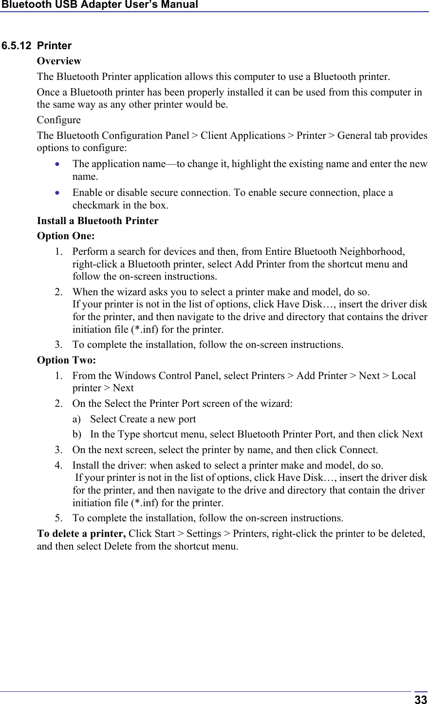 Bluetooth USB Adapter User’s Manual  336.5.12 Printer Overview The Bluetooth Printer application allows this computer to use a Bluetooth printer. Once a Bluetooth printer has been properly installed it can be used from this computer in the same way as any other printer would be. Configure The Bluetooth Configuration Panel &gt; Client Applications &gt; Printer &gt; General tab provides options to configure: •  The application name—to change it, highlight the existing name and enter the new name. •  Enable or disable secure connection. To enable secure connection, place a checkmark in the box. Install a Bluetooth Printer Option One: 1.  Perform a search for devices and then, from Entire Bluetooth Neighborhood, right-click a Bluetooth printer, select Add Printer from the shortcut menu and follow the on-screen instructions.  2.  When the wizard asks you to select a printer make and model, do so.  If your printer is not in the list of options, click Have Disk…, insert the driver disk for the printer, and then navigate to the drive and directory that contains the driver initiation file (*.inf) for the printer. 3.  To complete the installation, follow the on-screen instructions. Option Two: 1.  From the Windows Control Panel, select Printers &gt; Add Printer &gt; Next &gt; Local printer &gt; Next 2.  On the Select the Printer Port screen of the wizard: a)  Select Create a new port b)  In the Type shortcut menu, select Bluetooth Printer Port, and then click Next 3.  On the next screen, select the printer by name, and then click Connect.  4.  Install the driver: when asked to select a printer make and model, do so.  If your printer is not in the list of options, click Have Disk…, insert the driver disk for the printer, and then navigate to the drive and directory that contain the driver initiation file (*.inf) for the printer. 5.  To complete the installation, follow the on-screen instructions. To delete a printer, Click Start &gt; Settings &gt; Printers, right-click the printer to be deleted, and then select Delete from the shortcut menu. 