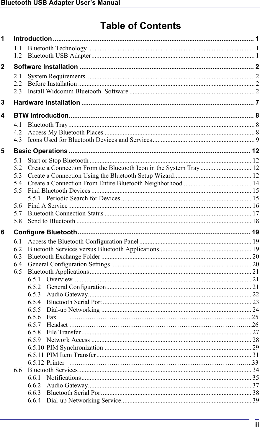 Bluetooth USB Adapter User’s Manual  iiTable of Contents 1 Introduction ................................................................................................................ 1 1.1 Bluetooth Technology ..................................................................................................... 1 1.2 Bluetooth USB Adapter................................................................................................... 1 2 Software Installation ................................................................................................. 2 2.1 System Requirements ...................................................................................................... 2 2.2 Before Installation ........................................................................................................... 2 2.3 Install Widcomm Bluetooth  Software ............................................................................ 2 3 Hardware Installation ................................................................................................ 7 4 BTW Introduction....................................................................................................... 8 4.1 Bluetooth Tray................................................................................................................. 8 4.2 Access My Bluetooth Places ........................................................................................... 8 4.3 Icons Used for Bluetooth Devices and Services.............................................................. 9 5 Basic Operations ..................................................................................................... 12 5.1 Start or Stop Bluetooth .................................................................................................. 12 5.2 Create a Connection From the Bluetooth Icon in the System Tray ............................... 12 5.3 Create a Connection Using the Bluetooth Setup Wizard............................................... 12 5.4 Create a Connection From Entire Bluetooth Neighborhood ......................................... 14 5.5 Find Bluetooth Devices ................................................................................................. 15 5.5.1 Periodic Search for Devices ............................................................................... 15 5.6 Find A Service............................................................................................................... 16 5.7 Bluetooth Connection Status ......................................................................................... 17 5.8 Send to Bluetooth .......................................................................................................... 18 6 Configure Bluetooth................................................................................................ 19 6.1 Access the Bluetooth Configuration Panel .................................................................... 19 6.2 Bluetooth Services versus Bluetooth Applications........................................................ 19 6.3 Bluetooth Exchange Folder ........................................................................................... 20 6.4 General Configuration Settings ..................................................................................... 20 6.5 Bluetooth Applications.................................................................................................. 21 6.5.1 Overview............................................................................................................ 21 6.5.2 General Configuration........................................................................................ 21 6.5.3 Audio Gateway................................................................................................... 22 6.5.4 Bluetooth Serial Port .......................................................................................... 23 6.5.5 Dial-up Networking ........................................................................................... 24 6.5.6 Fax ………………………………………………………………………...25 6.5.7 Headset ………………………………………………………………………...26 6.5.8 File Transfer....................................................................................................... 27 6.5.9 Network Access ................................................................................................. 28 6.5.10 PIM Synchronization ......................................................................................... 29 6.5.11 PIM Item Transfer.............................................................................................. 31 6.5.12 Printer ………………………………………………………………………...33 6.6 Bluetooth Services......................................................................................................... 34 6.6.1 Notifications....................................................................................................... 35 6.6.2 Audio Gateway................................................................................................... 37 6.6.3 Bluetooth Serial Port .......................................................................................... 38 6.6.4 Dial-up Networking Service............................................................................... 39 