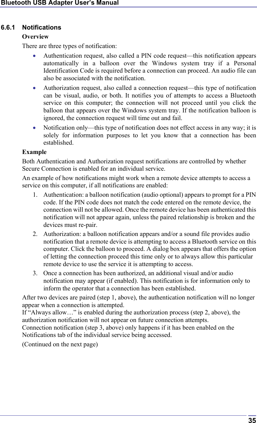 Bluetooth USB Adapter User’s Manual  356.6.1 Notifications Overview There are three types of notification: •  Authentication request, also called a PIN code request—this notification appears automatically in a balloon over the Windows system tray if a Personal Identification Code is required before a connection can proceed. An audio file can also be associated with the notification. •  Authorization request, also called a connection request—this type of notification can be visual, audio, or both. It notifies you of attempts to access a Bluetooth service on this computer; the connection will not proceed until you click the balloon that appears over the Windows system tray. If the notification balloon is ignored, the connection request will time out and fail. •  Notification only—this type of notification does not effect access in any way; it is solely for information purposes to let you know that a connection has been established. Example Both Authentication and Authorization request notifications are controlled by whether Secure Connection is enabled for an individual service. An example of how notifications might work when a remote device attempts to access a service on this computer, if all notifications are enabled: 1.  Authentication: a balloon notification (audio optional) appears to prompt for a PIN code. If the PIN code does not match the code entered on the remote device, the connection will not be allowed. Once the remote device has been authenticated this notification will not appear again, unless the paired relationship is broken and the devices must re-pair. 2.  Authorization: a balloon notification appears and/or a sound file provides audio notification that a remote device is attempting to access a Bluetooth service on this computer. Click the balloon to proceed. A dialog box appears that offers the option of letting the connection proceed this time only or to always allow this particular remote device to use the service it is attempting to access. 3.  Once a connection has been authorized, an additional visual and/or audio notification may appear (if enabled). This notification is for information only to inform the operator that a connection has been established. After two devices are paired (step 1, above), the authentication notification will no longer appear when a connection is attempted. If “Always allow…” is enabled during the authorization process (step 2, above), the authorization notification will not appear on future connection attempts. Connection notification (step 3, above) only happens if it has been enabled on the Notifications tab of the individual service being accessed. (Continued on the next page) 