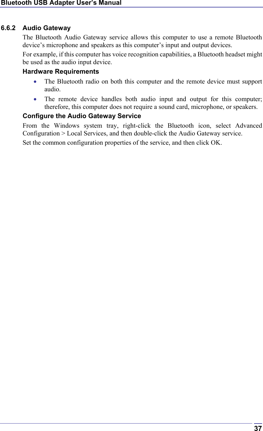 Bluetooth USB Adapter User’s Manual  376.6.2 Audio Gateway The Bluetooth Audio Gateway service allows this computer to use a remote Bluetooth device’s microphone and speakers as this computer’s input and output devices.   For example, if this computer has voice recognition capabilities, a Bluetooth headset might be used as the audio input device. Hardware Requirements •  The Bluetooth radio on both this computer and the remote device must support audio.  •  The remote device handles both audio input and output for this computer; therefore, this computer does not require a sound card, microphone, or speakers. Configure the Audio Gateway Service From the Windows system tray, right-click the Bluetooth icon, select Advanced Configuration &gt; Local Services, and then double-click the Audio Gateway service. Set the common configuration properties of the service, and then click OK. 