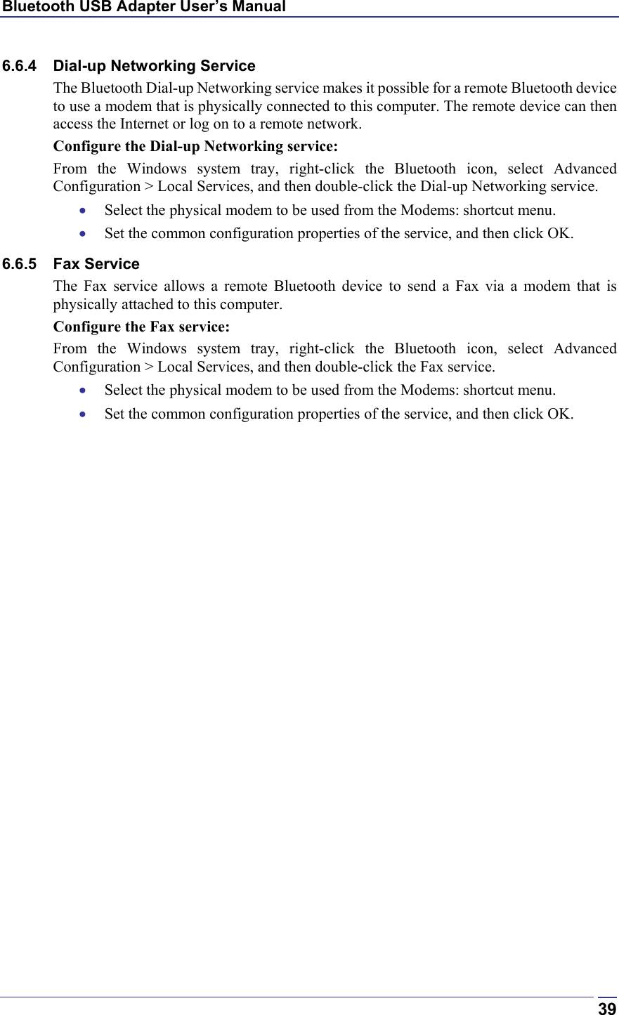 Bluetooth USB Adapter User’s Manual  396.6.4  Dial-up Networking Service The Bluetooth Dial-up Networking service makes it possible for a remote Bluetooth device to use a modem that is physically connected to this computer. The remote device can then access the Internet or log on to a remote network. Configure the Dial-up Networking service: From the Windows system tray, right-click the Bluetooth icon, select Advanced Configuration &gt; Local Services, and then double-click the Dial-up Networking service. •  Select the physical modem to be used from the Modems: shortcut menu. •  Set the common configuration properties of the service, and then click OK. 6.6.5 Fax Service The Fax service allows a remote Bluetooth device to send a Fax via a modem that is physically attached to this computer. Configure the Fax service: From the Windows system tray, right-click the Bluetooth icon, select Advanced Configuration &gt; Local Services, and then double-click the Fax service. •  Select the physical modem to be used from the Modems: shortcut menu. •  Set the common configuration properties of the service, and then click OK. 