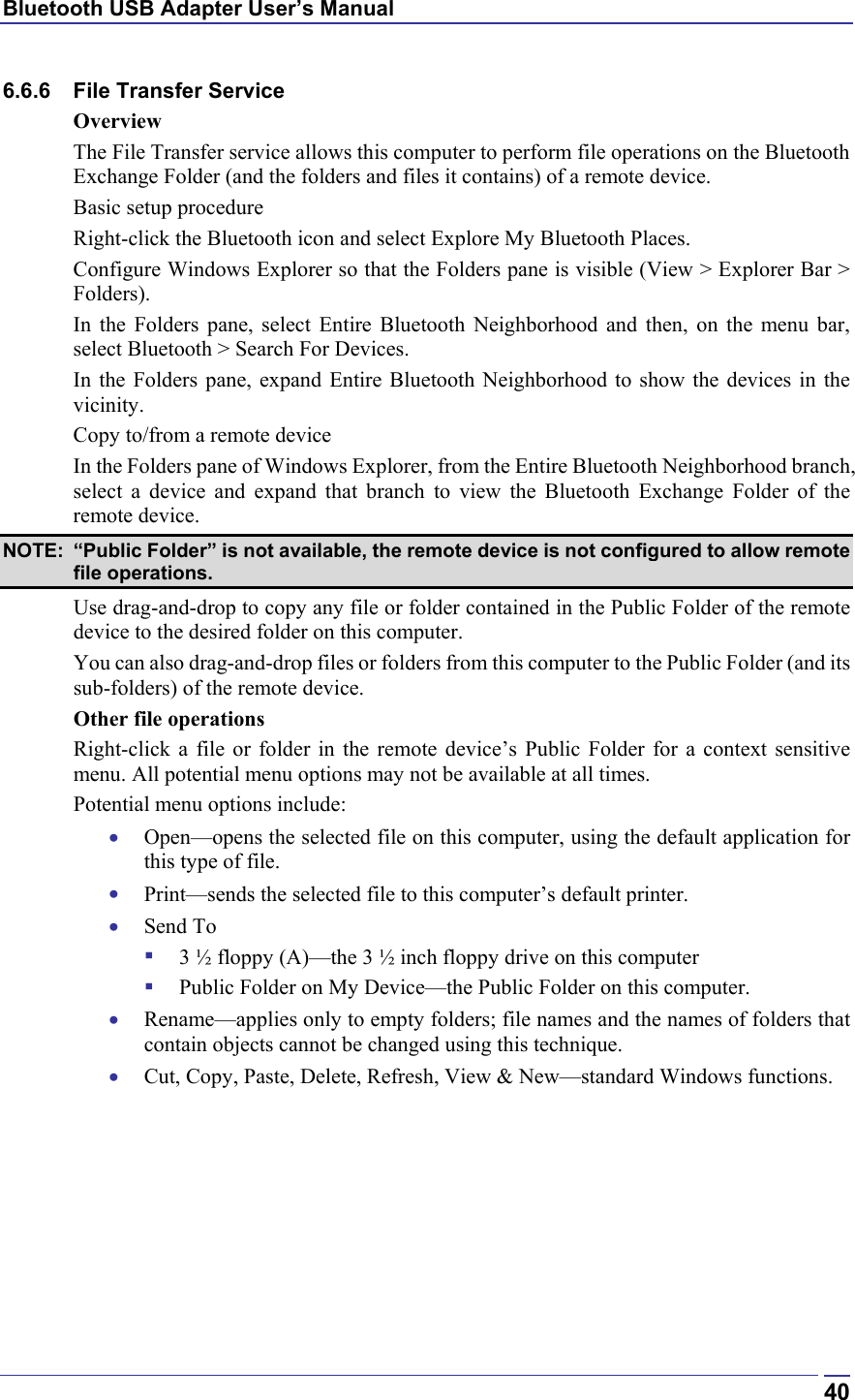 Bluetooth USB Adapter User’s Manual  406.6.6  File Transfer Service Overview The File Transfer service allows this computer to perform file operations on the Bluetooth Exchange Folder (and the folders and files it contains) of a remote device. Basic setup procedure Right-click the Bluetooth icon and select Explore My Bluetooth Places. Configure Windows Explorer so that the Folders pane is visible (View &gt; Explorer Bar &gt; Folders). In the Folders pane, select Entire Bluetooth Neighborhood and then, on the menu bar, select Bluetooth &gt; Search For Devices. In the Folders pane, expand Entire Bluetooth Neighborhood to show the devices in the vicinity. Copy to/from a remote device In the Folders pane of Windows Explorer, from the Entire Bluetooth Neighborhood branch, select a device and expand that branch to view the Bluetooth Exchange Folder of the remote device. NOTE:  “Public Folder” is not available, the remote device is not configured to allow remote file operations. Use drag-and-drop to copy any file or folder contained in the Public Folder of the remote device to the desired folder on this computer. You can also drag-and-drop files or folders from this computer to the Public Folder (and its sub-folders) of the remote device. Other file operations Right-click a file or folder in the remote device’s Public Folder for a context sensitive menu. All potential menu options may not be available at all times. Potential menu options include: •  Open—opens the selected file on this computer, using the default application for this type of file. •  Print—sends the selected file to this computer’s default printer. •  Send To   3 ½ floppy (A)—the 3 ½ inch floppy drive on this computer   Public Folder on My Device—the Public Folder on this computer. •  Rename—applies only to empty folders; file names and the names of folders that contain objects cannot be changed using this technique. •  Cut, Copy, Paste, Delete, Refresh, View &amp; New—standard Windows functions. 