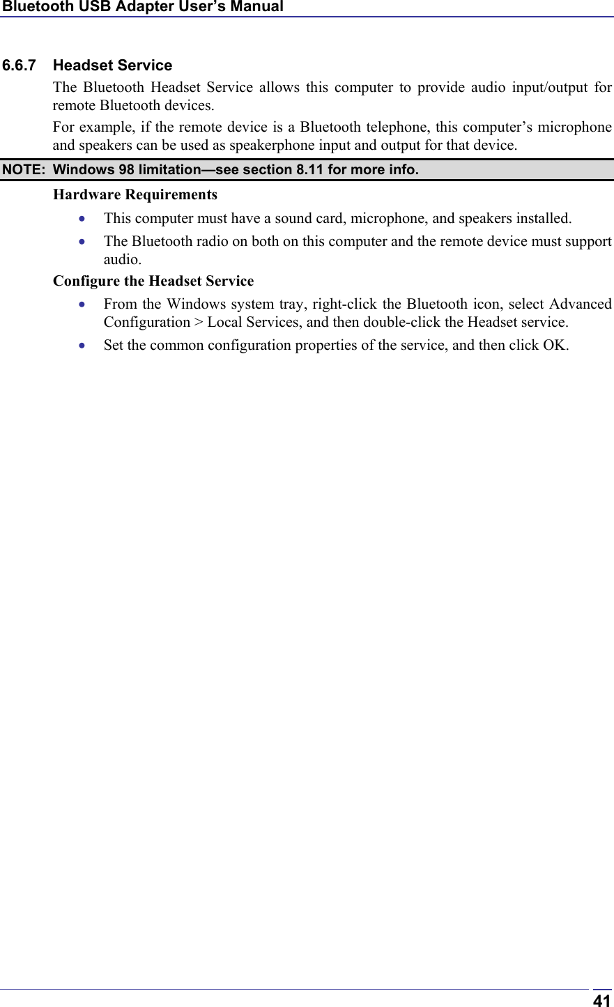 Bluetooth USB Adapter User’s Manual  416.6.7 Headset Service The Bluetooth Headset Service allows this computer to provide audio input/output for remote Bluetooth devices. For example, if the remote device is a Bluetooth telephone, this computer’s microphone and speakers can be used as speakerphone input and output for that device. NOTE:  Windows 98 limitation—see section 8.11 for more info. Hardware Requirements •  This computer must have a sound card, microphone, and speakers installed. •  The Bluetooth radio on both on this computer and the remote device must support audio. Configure the Headset Service •  From the Windows system tray, right-click the Bluetooth icon, select Advanced Configuration &gt; Local Services, and then double-click the Headset service. •  Set the common configuration properties of the service, and then click OK. 