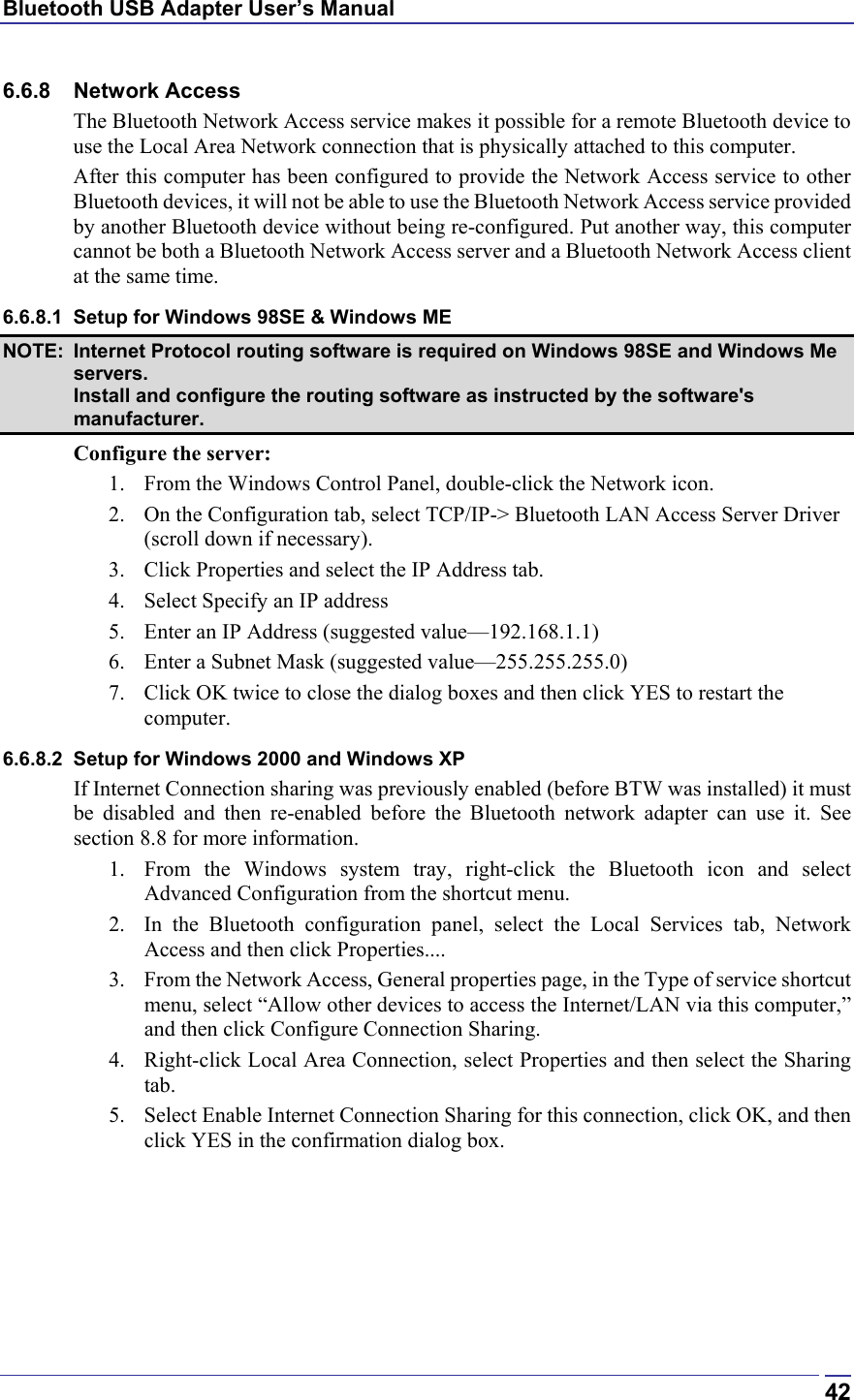 Bluetooth USB Adapter User’s Manual  426.6.8 Network Access The Bluetooth Network Access service makes it possible for a remote Bluetooth device to use the Local Area Network connection that is physically attached to this computer. After this computer has been configured to provide the Network Access service to other Bluetooth devices, it will not be able to use the Bluetooth Network Access service provided by another Bluetooth device without being re-configured. Put another way, this computer cannot be both a Bluetooth Network Access server and a Bluetooth Network Access client at the same time. 6.6.8.1  Setup for Windows 98SE &amp; Windows ME NOTE:  Internet Protocol routing software is required on Windows 98SE and Windows Me servers. Install and configure the routing software as instructed by the software&apos;s manufacturer. Configure the server: 1.  From the Windows Control Panel, double-click the Network icon. 2.  On the Configuration tab, select TCP/IP-&gt; Bluetooth LAN Access Server Driver (scroll down if necessary). 3.  Click Properties and select the IP Address tab. 4.  Select Specify an IP address 5.  Enter an IP Address (suggested value—192.168.1.1) 6.  Enter a Subnet Mask (suggested value—255.255.255.0) 7.  Click OK twice to close the dialog boxes and then click YES to restart the computer. 6.6.8.2  Setup for Windows 2000 and Windows XP If Internet Connection sharing was previously enabled (before BTW was installed) it must be disabled and then re-enabled before the Bluetooth network adapter can use it. See section 8.8 for more information. 1.  From the Windows system tray, right-click the Bluetooth icon and select Advanced Configuration from the shortcut menu. 2.  In the Bluetooth configuration panel, select the Local Services tab, Network Access and then click Properties.... 3.  From the Network Access, General properties page, in the Type of service shortcut menu, select “Allow other devices to access the Internet/LAN via this computer,” and then click Configure Connection Sharing. 4.  Right-click Local Area Connection, select Properties and then select the Sharing tab. 5.  Select Enable Internet Connection Sharing for this connection, click OK, and then click YES in the confirmation dialog box. 