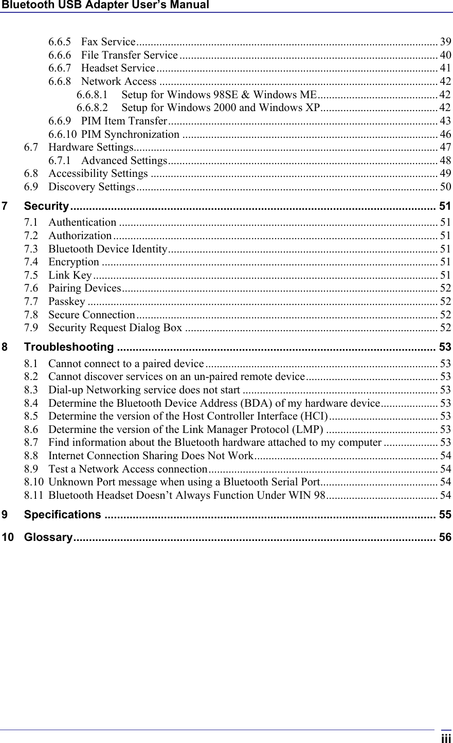 Bluetooth USB Adapter User’s Manual  iii6.6.5 Fax Service......................................................................................................... 39 6.6.6 File Transfer Service.......................................................................................... 40 6.6.7 Headset Service.................................................................................................. 41 6.6.8 Network Access ................................................................................................. 42 6.6.8.1 Setup for Windows 98SE &amp; Windows ME..........................................42 6.6.8.2 Setup for Windows 2000 and Windows XP.........................................42 6.6.9 PIM Item Transfer.............................................................................................. 43 6.6.10 PIM Synchronization ......................................................................................... 46 6.7 Hardware Settings.......................................................................................................... 47 6.7.1 Advanced Settings.............................................................................................. 48 6.8 Accessibility Settings .................................................................................................... 49 6.9 Discovery Settings......................................................................................................... 50 7 Security..................................................................................................................... 51 7.1 Authentication ............................................................................................................... 51 7.2 Authorization................................................................................................................. 51 7.3 Bluetooth Device Identity.............................................................................................. 51 7.4 Encryption ..................................................................................................................... 51 7.5 Link Key........................................................................................................................51 7.6 Pairing Devices.............................................................................................................. 52 7.7 Passkey .......................................................................................................................... 52 7.8 Secure Connection......................................................................................................... 52 7.9 Security Request Dialog Box ........................................................................................ 52 8 Troubleshooting ...................................................................................................... 53 8.1 Cannot connect to a paired device ................................................................................. 53 8.2 Cannot discover services on an un-paired remote device.............................................. 53 8.3 Dial-up Networking service does not start .................................................................... 53 8.4 Determine the Bluetooth Device Address (BDA) of my hardware device.................... 53 8.5 Determine the version of the Host Controller Interface (HCI)...................................... 53 8.6 Determine the version of the Link Manager Protocol (LMP) ....................................... 53 8.7 Find information about the Bluetooth hardware attached to my computer ................... 53 8.8 Internet Connection Sharing Does Not Work................................................................ 54 8.9 Test a Network Access connection................................................................................ 54 8.10 Unknown Port message when using a Bluetooth Serial Port......................................... 54 8.11 Bluetooth Headset Doesn’t Always Function Under WIN 98....................................... 54 9 Specifications .......................................................................................................... 55 10 Glossary.................................................................................................................... 56 
