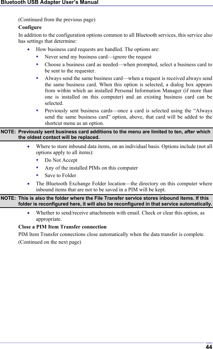 Bluetooth USB Adapter User’s Manual  44(Continued from the previous page) Configure In addition to the configuration options common to all Bluetooth services, this service also has settings that determine: •  How business card requests are handled. The options are:   Never send my business card—ignore the request   Choose a business card as needed—when prompted, select a business card to be sent to the requester.   Always send the same business card—when a request is received always send the same business card. When this option is selected, a dialog box appears from within which an installed Personal Information Manager (if more than one is installed on this computer) and an existing business card can be selected.   Previously sent business cards—once a card is selected using the “Always send the same business card” option, above, that card will be added to the shortcut menu as an option. NOTE:  Previously sent business card additions to the menu are limited to ten, after which the oldest contact will be replaced. •  Where to store inbound data items, on an individual basis. Options include (not all options apply to all items):   Do Not Accept   Any of the installed PIMs on this computer   Save to Folder •  The Bluetooth Exchange Folder location—the directory on this computer where inbound items that are not to be saved in a PIM will be kept.  NOTE:  This is also the folder where the File Transfer service stores inbound items. If this folder is reconfigured here, it will also be reconfigured in that service automatically. •  Whether to send/receive attachments with email. Check or clear this option, as appropriate. Close a PIM Item Transfer connection PIM Item Transfer connections close automatically when the data transfer is complete. (Continued on the next page) 