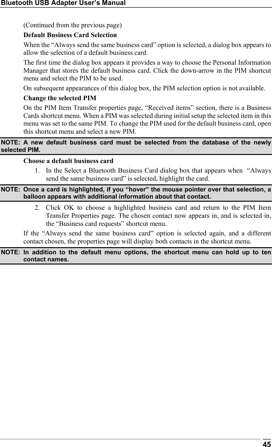 Bluetooth USB Adapter User’s Manual  45(Continued from the previous page) Default Business Card Selection When the “Always send the same business card” option is selected, a dialog box appears to allow the selection of a default business card. The first time the dialog box appears it provides a way to choose the Personal Information Manager that stores the default business card. Click the down-arrow in the PIM shortcut menu and select the PIM to be used. On subsequent appearances of this dialog box, the PIM selection option is not available. Change the selected PIM On the PIM Item Transfer properties page, “Received items” section, there is a Business Cards shortcut menu. When a PIM was selected during initial setup the selected item in this menu was set to the same PIM. To change the PIM used for the default business card, open this shortcut menu and select a new PIM. NOTE: A new default business card must be selected from the database of the newly selected PIM. Choose a default business card 1.  In the Select a Bluetooth Business Card dialog box that appears when  “Always send the same business card” is selected, highlight the card.  NOTE:  Once a card is highlighted, if you “hover” the mouse pointer over that selection, a balloon appears with additional information about that contact. 2.  Click OK to choose a highlighted business card and return to the PIM Item Transfer Properties page. The chosen contact now appears in, and is selected in, the “Business card requests” shortcut menu. If the “Always send the same business card” option is selected again, and a different contact chosen, the properties page will display both contacts in the shortcut menu.  NOTE: In addition to the default menu options, the shortcut menu can hold up to ten contact names. 