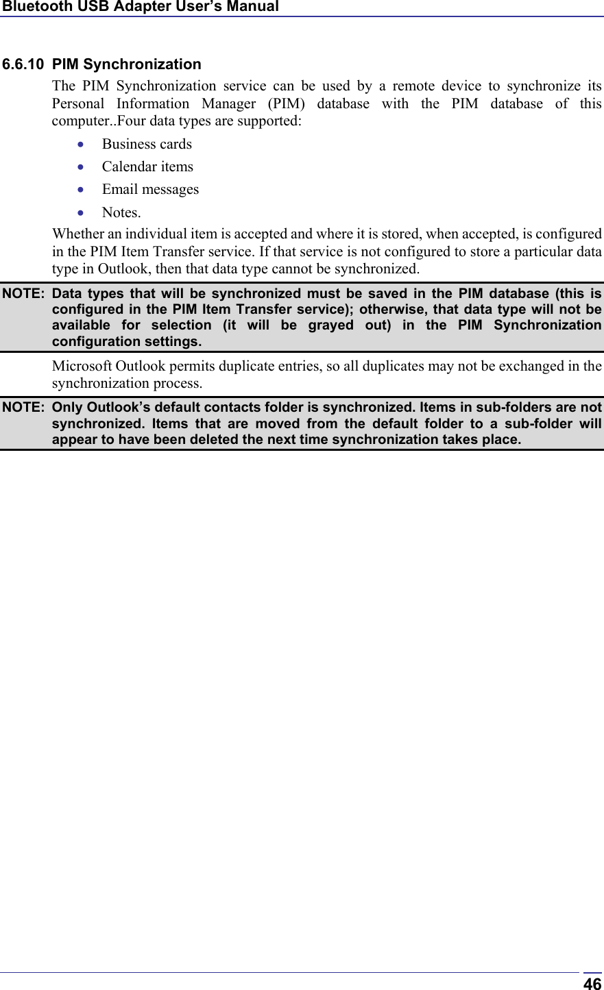 Bluetooth USB Adapter User’s Manual  466.6.10 PIM Synchronization The PIM Synchronization service can be used by a remote device to synchronize its Personal Information Manager (PIM) database with the PIM database of this computer..Four data types are supported: •  Business cards •  Calendar items •  Email messages •  Notes. Whether an individual item is accepted and where it is stored, when accepted, is configured in the PIM Item Transfer service. If that service is not configured to store a particular data type in Outlook, then that data type cannot be synchronized. NOTE: Data types that will be synchronized must be saved in the PIM database (this is configured in the PIM Item Transfer service); otherwise, that data type will not be available for selection (it will be grayed out) in the PIM Synchronization configuration settings. Microsoft Outlook permits duplicate entries, so all duplicates may not be exchanged in the synchronization process. NOTE:  Only Outlook’s default contacts folder is synchronized. Items in sub-folders are not synchronized. Items that are moved from the default folder to a sub-folder will appear to have been deleted the next time synchronization takes place. 