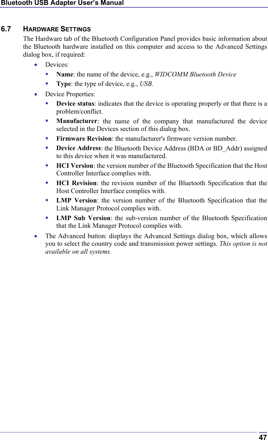 Bluetooth USB Adapter User’s Manual  476.7 HARDWARE SETTINGS The Hardware tab of the Bluetooth Configuration Panel provides basic information about the Bluetooth hardware installed on this computer and access to the Advanced Settings dialog box, if required: •  Devices:   Name: the name of the device, e.g., WIDCOMM Bluetooth Device   Type: the type of device, e.g., USB. •  Device Properties:   Device status: indicates that the device is operating properly or that there is a problem/conflict.   Manufacturer: the name of the company that manufactured the device selected in the Devices section of this dialog box.   Firmware Revision: the manufacturer&apos;s firmware version number.   Device Address: the Bluetooth Device Address (BDA or BD_Addr) assigned to this device when it was manufactured.   HCI Version: the version number of the Bluetooth Specification that the Host Controller Interface complies with.   HCI Revision: the revision number of the Bluetooth Specification that the Host Controller Interface complies with.   LMP Version: the version number of the Bluetooth Specification that the Link Manager Protocol complies with.   LMP Sub Version: the sub-version number of the Bluetooth Specification that the Link Manager Protocol complies with. •  The Advanced button: displays the Advanced Settings dialog box, which allows you to select the country code and transmission power settings. This option is not available on all systems. 