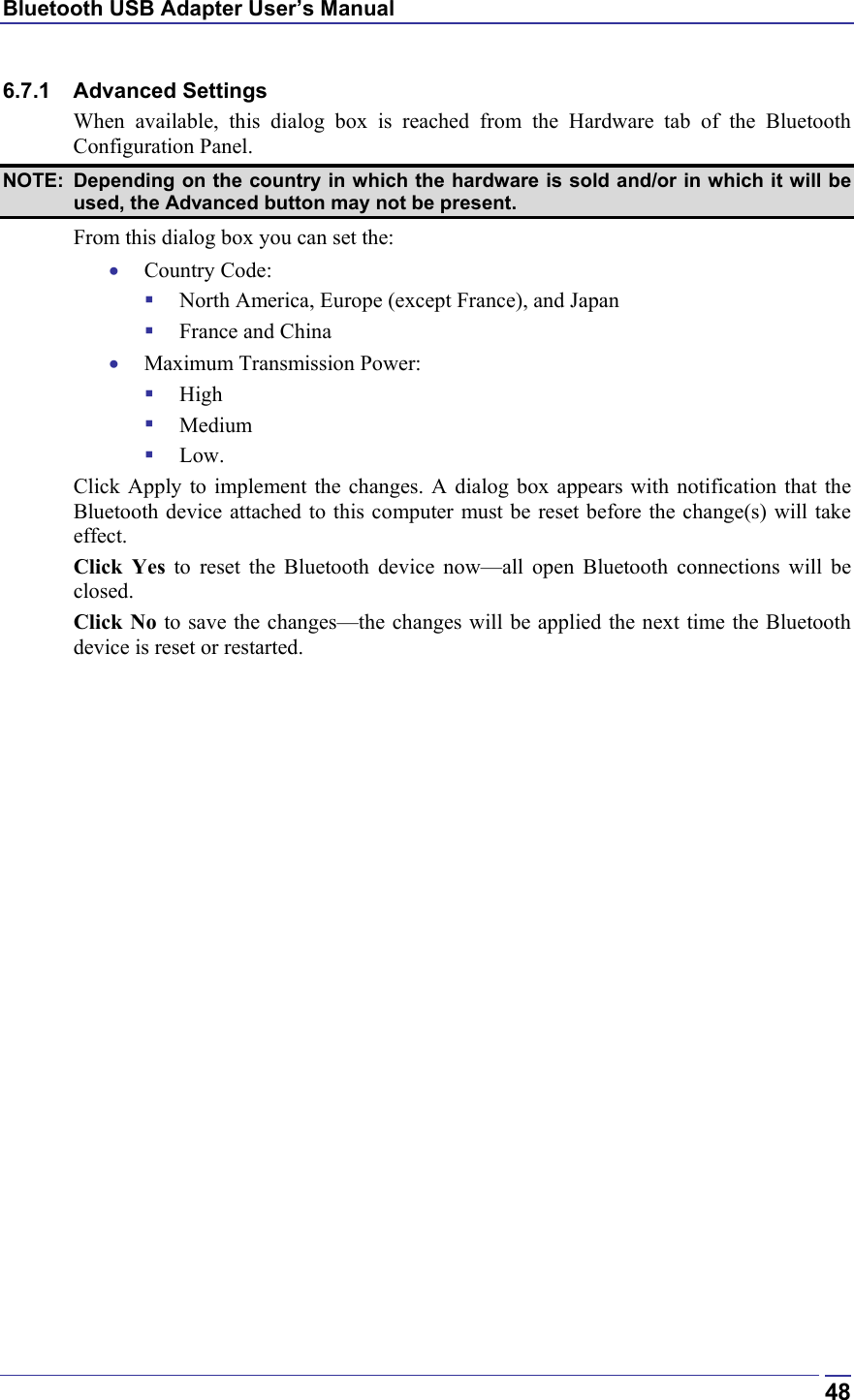 Bluetooth USB Adapter User’s Manual  486.7.1 Advanced Settings When available, this dialog box is reached from the Hardware tab of the Bluetooth Configuration Panel. NOTE:  Depending on the country in which the hardware is sold and/or in which it will be used, the Advanced button may not be present. From this dialog box you can set the: •  Country Code:   North America, Europe (except France), and Japan   France and China •  Maximum Transmission Power:   High   Medium   Low. Click Apply to implement the changes. A dialog box appears with notification that the Bluetooth device attached to this computer must be reset before the change(s) will take effect. Click Yes to reset the Bluetooth device now—all open Bluetooth connections will be closed. Click No to save the changes—the changes will be applied the next time the Bluetooth device is reset or restarted. 