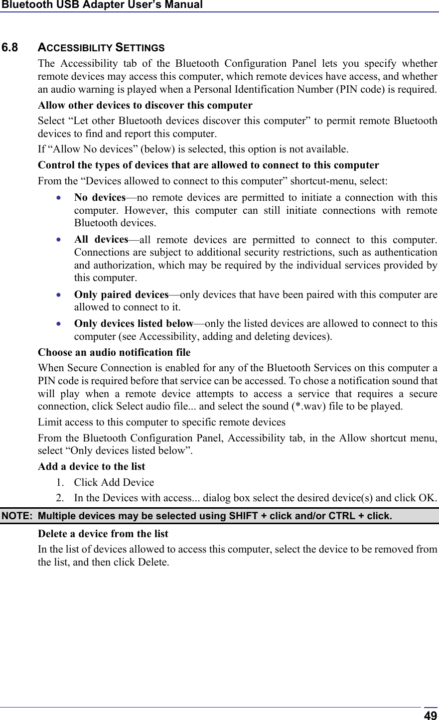 Bluetooth USB Adapter User’s Manual  496.8 ACCESSIBILITY SETTINGS The Accessibility tab of the Bluetooth Configuration Panel lets you specify whether remote devices may access this computer, which remote devices have access, and whether an audio warning is played when a Personal Identification Number (PIN code) is required. Allow other devices to discover this computer Select “Let other Bluetooth devices discover this computer” to permit remote Bluetooth devices to find and report this computer. If “Allow No devices” (below) is selected, this option is not available. Control the types of devices that are allowed to connect to this computer From the “Devices allowed to connect to this computer” shortcut-menu, select: •  No devices—no remote devices are permitted to initiate a connection with this computer. However, this computer can still initiate connections with remote Bluetooth devices. •  All devices—all remote devices are permitted to connect to this computer. Connections are subject to additional security restrictions, such as authentication and authorization, which may be required by the individual services provided by this computer. •  Only paired devices—only devices that have been paired with this computer are allowed to connect to it. •  Only devices listed below—only the listed devices are allowed to connect to this computer (see Accessibility, adding and deleting devices). Choose an audio notification file When Secure Connection is enabled for any of the Bluetooth Services on this computer a PIN code is required before that service can be accessed. To chose a notification sound that will play when a remote device attempts to access a service that requires a secure connection, click Select audio file... and select the sound (*.wav) file to be played. Limit access to this computer to specific remote devices From the Bluetooth Configuration Panel, Accessibility tab, in the Allow shortcut menu, select “Only devices listed below”. Add a device to the list 1.  Click Add Device 2.  In the Devices with access... dialog box select the desired device(s) and click OK.  NOTE:  Multiple devices may be selected using SHIFT + click and/or CTRL + click. Delete a device from the list In the list of devices allowed to access this computer, select the device to be removed from the list, and then click Delete.  