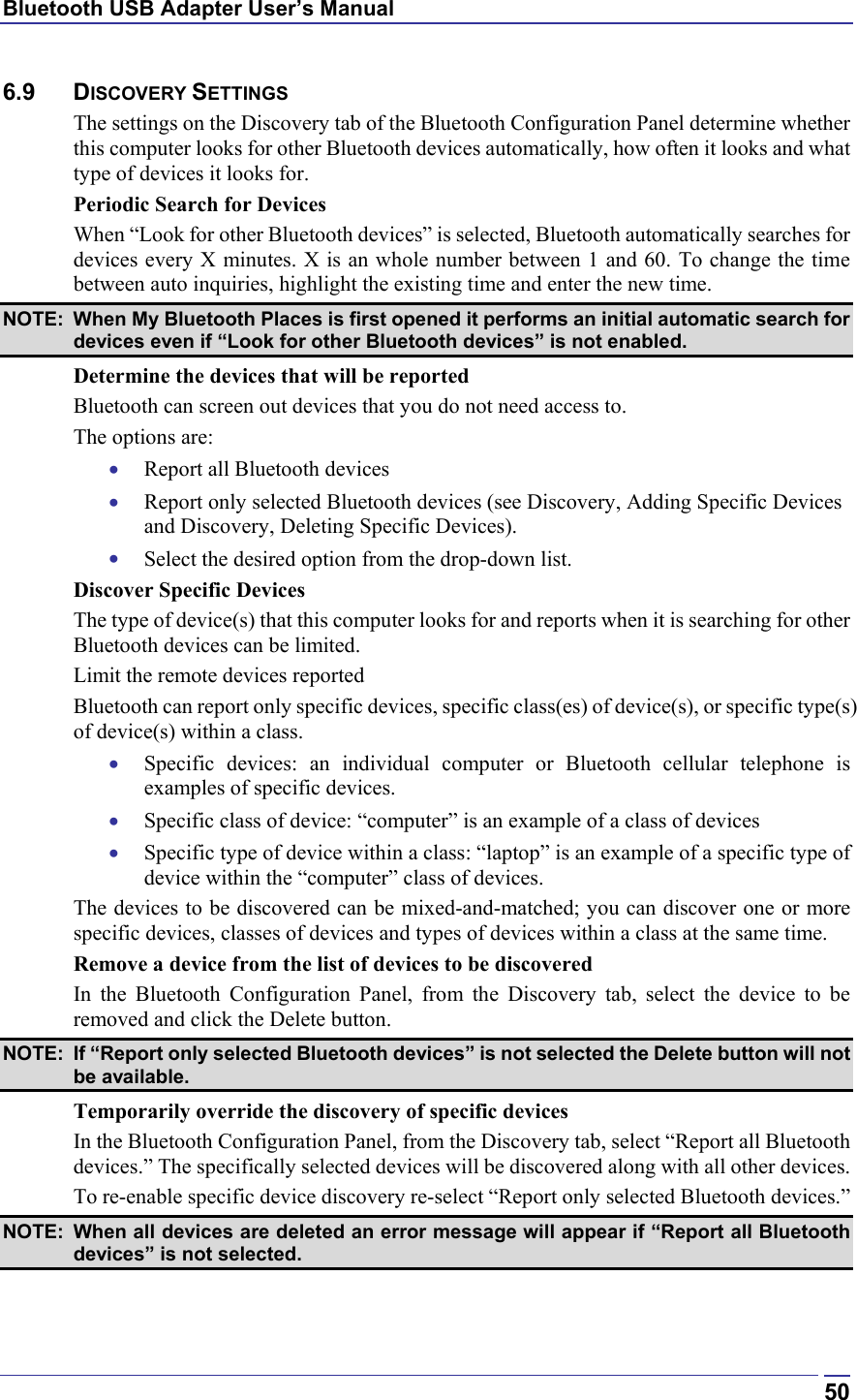 Bluetooth USB Adapter User’s Manual  506.9 DISCOVERY SETTINGS The settings on the Discovery tab of the Bluetooth Configuration Panel determine whether this computer looks for other Bluetooth devices automatically, how often it looks and what type of devices it looks for. Periodic Search for Devices When “Look for other Bluetooth devices” is selected, Bluetooth automatically searches for devices every X minutes. X is an whole number between 1 and 60. To change the time between auto inquiries, highlight the existing time and enter the new time. NOTE:  When My Bluetooth Places is first opened it performs an initial automatic search for devices even if “Look for other Bluetooth devices” is not enabled.  Determine the devices that will be reported Bluetooth can screen out devices that you do not need access to. The options are: •  Report all Bluetooth devices •  Report only selected Bluetooth devices (see Discovery, Adding Specific Devices and Discovery, Deleting Specific Devices). •  Select the desired option from the drop-down list. Discover Specific Devices The type of device(s) that this computer looks for and reports when it is searching for other Bluetooth devices can be limited.  Limit the remote devices reported Bluetooth can report only specific devices, specific class(es) of device(s), or specific type(s) of device(s) within a class.  •  Specific devices: an individual computer or Bluetooth cellular telephone is examples of specific devices. •  Specific class of device: “computer” is an example of a class of devices •  Specific type of device within a class: “laptop” is an example of a specific type of device within the “computer” class of devices. The devices to be discovered can be mixed-and-matched; you can discover one or more specific devices, classes of devices and types of devices within a class at the same time. Remove a device from the list of devices to be discovered In the Bluetooth Configuration Panel, from the Discovery tab, select the device to be removed and click the Delete button. NOTE:  If “Report only selected Bluetooth devices” is not selected the Delete button will not be available. Temporarily override the discovery of specific devices In the Bluetooth Configuration Panel, from the Discovery tab, select “Report all Bluetooth devices.” The specifically selected devices will be discovered along with all other devices. To re-enable specific device discovery re-select “Report only selected Bluetooth devices.” NOTE:  When all devices are deleted an error message will appear if “Report all Bluetooth devices” is not selected. 