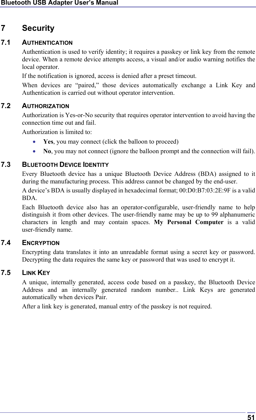 Bluetooth USB Adapter User’s Manual  517 Security 7.1 AUTHENTICATION Authentication is used to verify identity; it requires a passkey or link key from the remote device. When a remote device attempts access, a visual and/or audio warning notifies the local operator. If the notification is ignored, access is denied after a preset timeout. When devices are “paired,” those devices automatically exchange a Link Key and Authentication is carried out without operator intervention.  7.2 AUTHORIZATION Authorization is Yes-or-No security that requires operator intervention to avoid having the connection time out and fail. Authorization is limited to: •  Yes, you may connect (click the balloon to proceed) •  No, you may not connect (ignore the balloon prompt and the connection will fail). 7.3 BLUETOOTH DEVICE IDENTITY Every Bluetooth device has a unique Bluetooth Device Address (BDA) assigned to it during the manufacturing process. This address cannot be changed by the end-user. A device’s BDA is usually displayed in hexadecimal format; 00:D0:B7:03:2E:9F is a valid BDA. Each Bluetooth device also has an operator-configurable, user-friendly name to help distinguish it from other devices. The user-friendly name may be up to 99 alphanumeric characters in length and may contain spaces. My Personal Computer is a valid user-friendly name. 7.4 ENCRYPTION Encrypting data translates it into an unreadable format using a secret key or password. Decrypting the data requires the same key or password that was used to encrypt it. 7.5 LINK KEY A unique, internally generated, access code based on a passkey, the Bluetooth Device Address and an internally generated random number.. Link Keys are generated automatically when devices Pair. After a link key is generated, manual entry of the passkey is not required. 