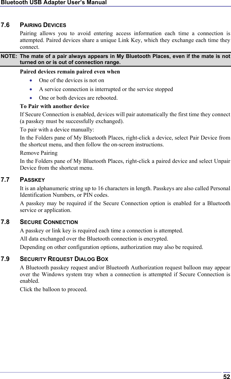 Bluetooth USB Adapter User’s Manual  527.6 PAIRING DEVICES Pairing allows you to avoid entering access information each time a connection is attempted. Paired devices share a unique Link Key, which they exchange each time they connect.  NOTE:  The mate of a pair always appears in My Bluetooth Places, even if the mate is not turned on or is out of connection range. Paired devices remain paired even when •  One of the devices is not on •  A service connection is interrupted or the service stopped •  One or both devices are rebooted. To Pair with another device If Secure Connection is enabled, devices will pair automatically the first time they connect (a passkey must be successfully exchanged). To pair with a device manually: In the Folders pane of My Bluetooth Places, right-click a device, select Pair Device from the shortcut menu, and then follow the on-screen instructions. Remove Pairing In the Folders pane of My Bluetooth Places, right-click a paired device and select Unpair Device from the shortcut menu. 7.7 PASSKEY It is an alphanumeric string up to 16 characters in length. Passkeys are also called Personal Identification Numbers, or PIN codes. A passkey may be required if the Secure Connection option is enabled for a Bluetooth service or application. 7.8 SECURE CONNECTION A passkey or link key is required each time a connection is attempted.  All data exchanged over the Bluetooth connection is encrypted.  Depending on other configuration options, authorization may also be required. 7.9 SECURITY REQUEST DIALOG BOX A Bluetooth passkey request and/or Bluetooth Authorization request balloon may appear over the Windows system tray when a connection is attempted if Secure Connection is enabled. Click the balloon to proceed.  