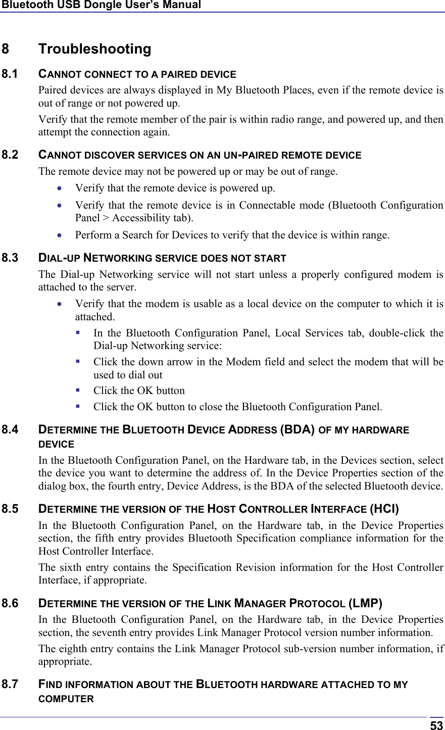 Bluetooth USB Dongle User’s Manual  538 Troubleshooting 8.1 CANNOT CONNECT TO A PAIRED DEVICE Paired devices are always displayed in My Bluetooth Places, even if the remote device is out of range or not powered up. Verify that the remote member of the pair is within radio range, and powered up, and then attempt the connection again. 8.2 CANNOT DISCOVER SERVICES ON AN UN-PAIRED REMOTE DEVICE The remote device may not be powered up or may be out of range. •  Verify that the remote device is powered up. •  Verify that the remote device is in Connectable mode (Bluetooth Configuration Panel &gt; Accessibility tab). •  Perform a Search for Devices to verify that the device is within range. 8.3 DIAL-UP NETWORKING SERVICE DOES NOT START The Dial-up Networking service will not start unless a properly configured modem is attached to the server.  •  Verify that the modem is usable as a local device on the computer to which it is attached.   In the Bluetooth Configuration Panel, Local Services tab, double-click the Dial-up Networking service:   Click the down arrow in the Modem field and select the modem that will be used to dial out   Click the OK button   Click the OK button to close the Bluetooth Configuration Panel. 8.4 DETERMINE THE BLUETOOTH DEVICE ADDRESS (BDA) OF MY HARDWARE DEVICE In the Bluetooth Configuration Panel, on the Hardware tab, in the Devices section, select the device you want to determine the address of. In the Device Properties section of the dialog box, the fourth entry, Device Address, is the BDA of the selected Bluetooth device. 8.5 DETERMINE THE VERSION OF THE HOST CONTROLLER INTERFACE (HCI) In the Bluetooth Configuration Panel, on the Hardware tab, in the Device Properties section, the fifth entry provides Bluetooth Specification compliance information for the Host Controller Interface. The sixth entry contains the Specification Revision information for the Host Controller Interface, if appropriate. 8.6 DETERMINE THE VERSION OF THE LINK MANAGER PROTOCOL (LMP) In the Bluetooth Configuration Panel, on the Hardware tab, in the Device Properties section, the seventh entry provides Link Manager Protocol version number information. The eighth entry contains the Link Manager Protocol sub-version number information, if appropriate. 8.7 FIND INFORMATION ABOUT THE BLUETOOTH HARDWARE ATTACHED TO MY COMPUTER 