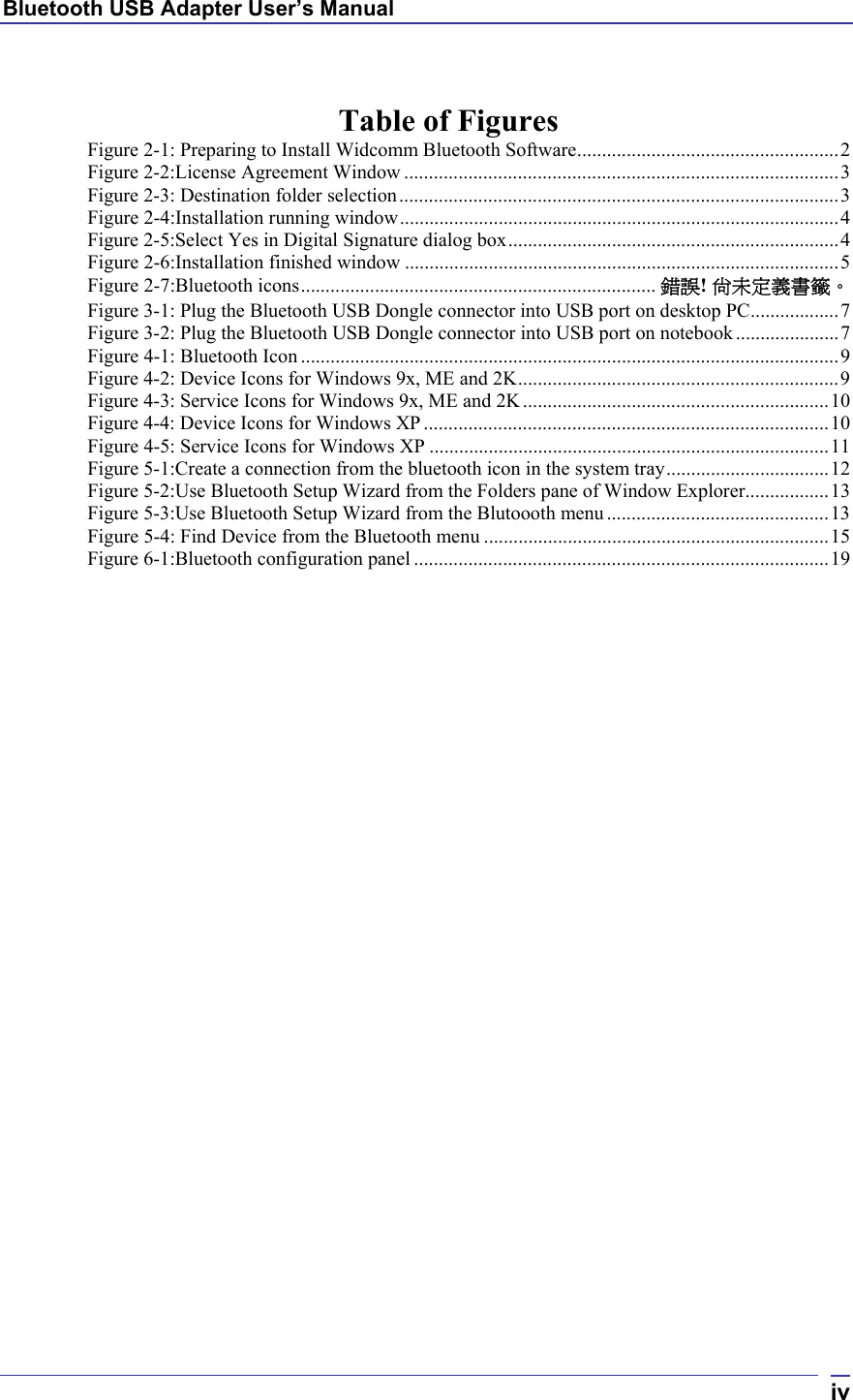 Bluetooth USB Adapter User’s Manual  iv Table of Figures Figure 2-1: Preparing to Install Widcomm Bluetooth Software.....................................................2 Figure 2-2:License Agreement Window ........................................................................................3 Figure 2-3: Destination folder selection.........................................................................................3 Figure 2-4:Installation running window.........................................................................................4 Figure 2-5:Select Yes in Digital Signature dialog box...................................................................4 Figure 2-6:Installation finished window ........................................................................................5 Figure 2-7:Bluetooth icons........................................................................ 錯誤! 尚未定義書籤。 Figure 3-1: Plug the Bluetooth USB Dongle connector into USB port on desktop PC..................7 Figure 3-2: Plug the Bluetooth USB Dongle connector into USB port on notebook.....................7 Figure 4-1: Bluetooth Icon .............................................................................................................9 Figure 4-2: Device Icons for Windows 9x, ME and 2K.................................................................9 Figure 4-3: Service Icons for Windows 9x, ME and 2K..............................................................10 Figure 4-4: Device Icons for Windows XP ..................................................................................10 Figure 4-5: Service Icons for Windows XP .................................................................................11 Figure 5-1:Create a connection from the bluetooth icon in the system tray.................................12 Figure 5-2:Use Bluetooth Setup Wizard from the Folders pane of Window Explorer.................13 Figure 5-3:Use Bluetooth Setup Wizard from the Blutoooth menu .............................................13 Figure 5-4: Find Device from the Bluetooth menu ......................................................................15 Figure 6-1:Bluetooth configuration panel ....................................................................................19   