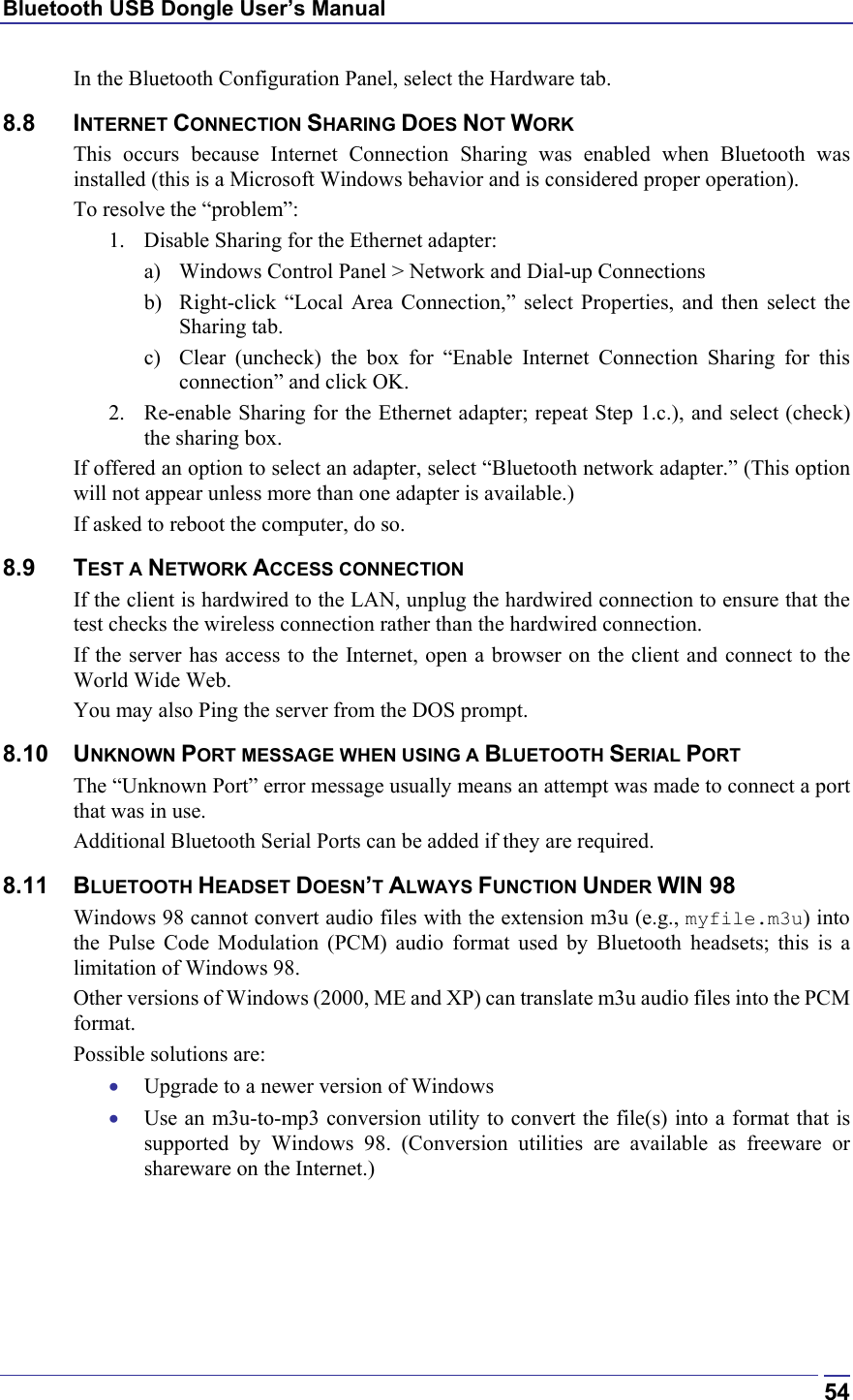 Bluetooth USB Dongle User’s Manual  54In the Bluetooth Configuration Panel, select the Hardware tab. 8.8 INTERNET CONNECTION SHARING DOES NOT WORK This occurs because Internet Connection Sharing was enabled when Bluetooth was installed (this is a Microsoft Windows behavior and is considered proper operation). To resolve the “problem”: 1.  Disable Sharing for the Ethernet adapter:  a)  Windows Control Panel &gt; Network and Dial-up Connections  b)  Right-click “Local Area Connection,” select Properties, and then select the Sharing tab. c)  Clear (uncheck) the box for “Enable Internet Connection Sharing for this connection” and click OK. 2.  Re-enable Sharing for the Ethernet adapter; repeat Step 1.c.), and select (check) the sharing box. If offered an option to select an adapter, select “Bluetooth network adapter.” (This option will not appear unless more than one adapter is available.) If asked to reboot the computer, do so. 8.9 TEST A NETWORK ACCESS CONNECTION If the client is hardwired to the LAN, unplug the hardwired connection to ensure that the test checks the wireless connection rather than the hardwired connection. If the server has access to the Internet, open a browser on the client and connect to the World Wide Web. You may also Ping the server from the DOS prompt. 8.10 UNKNOWN PORT MESSAGE WHEN USING A BLUETOOTH SERIAL PORT The “Unknown Port” error message usually means an attempt was made to connect a port that was in use. Additional Bluetooth Serial Ports can be added if they are required. 8.11 BLUETOOTH HEADSET DOESN’T ALWAYS FUNCTION UNDER WIN 98 Windows 98 cannot convert audio files with the extension m3u (e.g., myfile.m3u) into the Pulse Code Modulation (PCM) audio format used by Bluetooth headsets; this is a limitation of Windows 98. Other versions of Windows (2000, ME and XP) can translate m3u audio files into the PCM format. Possible solutions are: •  Upgrade to a newer version of Windows •  Use an m3u-to-mp3 conversion utility to convert the file(s) into a format that is supported by Windows 98. (Conversion utilities are available as freeware or shareware on the Internet.) 