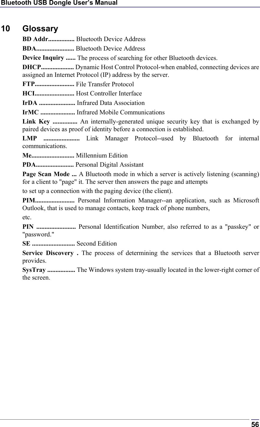 Bluetooth USB Dongle User’s Manual  5610 Glossary BD Addr................ Bluetooth Device Address BDA....................... Bluetooth Device Address Device Inquiry ...... The process of searching for other Bluetooth devices. DHCP.................... Dynamic Host Control Protocol-when enabled, connecting devices are assigned an Internet Protocol (IP) address by the server. FTP........................ File Transfer Protocol HCI........................ Host Controller Interface IrDA ...................... Infrared Data Association IrMC ..................... Infrared Mobile Communications Link Key ............... An internally-generated unique security key that is exchanged by paired devices as proof of identity before a connection is established. LMP ...................... Link Manager Protocol--used by Bluetooth for internal communications. Me.......................... Millennium Edition PDA....................... Personal Digital Assistant Page Scan Mode ... A Bluetooth mode in which a server is actively listening (scanning) for a client to &quot;page&quot; it. The server then answers the page and attempts to set up a connection with the paging device (the client). PIM........................  Personal Information Manager--an application, such as Microsoft Outlook, that is used to manage contacts, keep track of phone numbers, etc. PIN ........................ Personal Identification Number, also referred to as a &quot;passkey&quot; or &quot;password.&quot; SE .......................... Second Edition Service Discovery . The process of determining the services that a Bluetooth server provides. SysTray ................. The Windows system tray-usually located in the lower-right corner of the screen.   