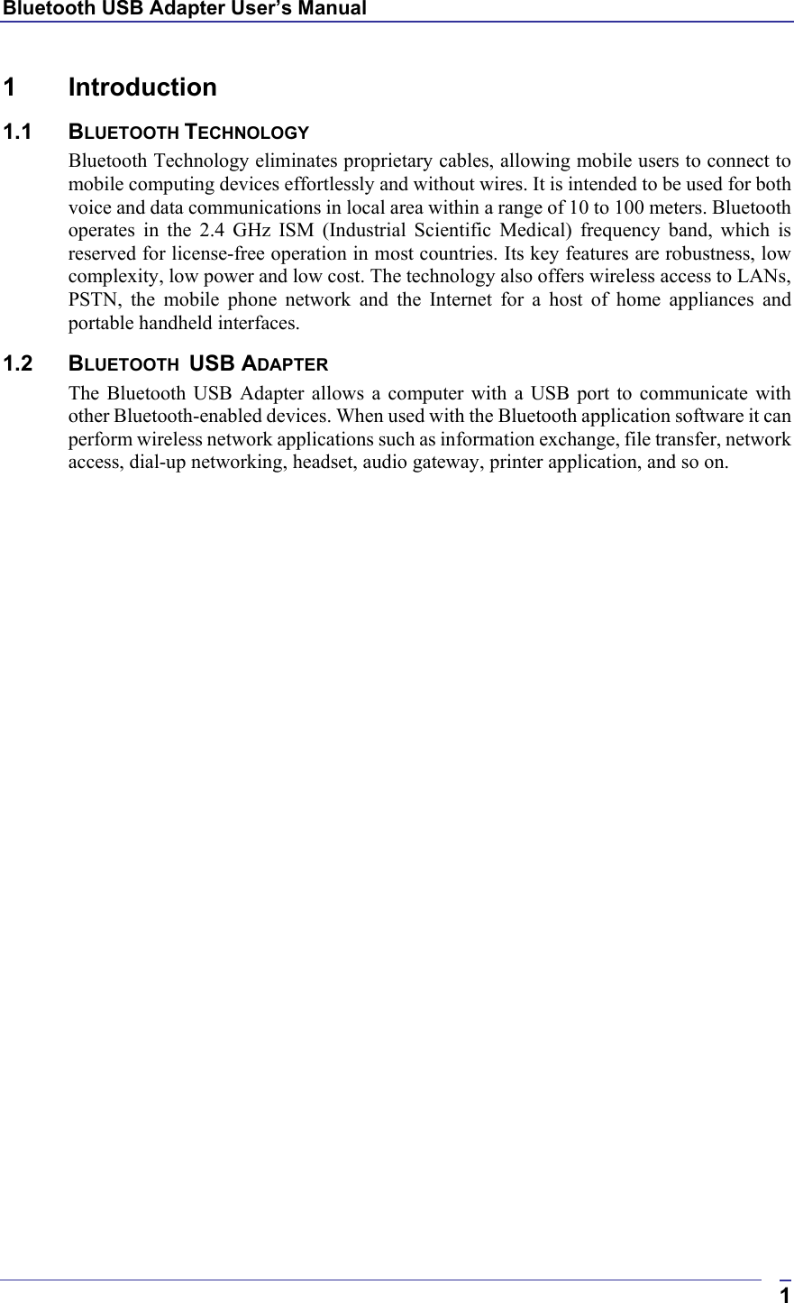 Bluetooth USB Adapter User’s Manual  11 Introduction  1.1 BLUETOOTH TECHNOLOGY Bluetooth Technology eliminates proprietary cables, allowing mobile users to connect to mobile computing devices effortlessly and without wires. It is intended to be used for both voice and data communications in local area within a range of 10 to 100 meters. Bluetooth operates in the 2.4 GHz ISM (Industrial Scientific Medical) frequency band, which is reserved for license-free operation in most countries. Its key features are robustness, low complexity, low power and low cost. The technology also offers wireless access to LANs, PSTN, the mobile phone network and the Internet for a host of home appliances and portable handheld interfaces. 1.2 BLUETOOTH  USB ADAPTER The Bluetooth USB Adapter allows a computer with a USB port to communicate with other Bluetooth-enabled devices. When used with the Bluetooth application software it can perform wireless network applications such as information exchange, file transfer, network access, dial-up networking, headset, audio gateway, printer application, and so on.    