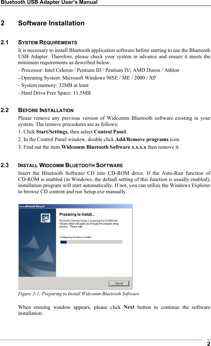 Bluetooth USB Adapter User’s Manual  22 Software Installation  2.1 SYSTEM REQUIREMENTS It is necessary to install Bluetooth application software before starting to use the Bluetooth USB Adapter. Therefore, please check your system in advance and ensure it meets the minimum requirements as described below. - Processor: Intel Celeron / Pentium III / Pentium IV; AMD Duron / Athlon - Operating System: Microsoft Windows 98SE / ME / 2000 / XP - System memory: 32MB at least - Hard Drive Free Space: 11.5MB  2.2 BEFORE INSTALLATION  Please remove any previous version of Widcomm Bluetooth software existing in your system. The remove procedures are as follows: 1. Click Start/Settings, then select Control Panel. 2. In the Control Panel window, double click Add/Remove programs icon. 3. Find out the item Widcomm Bluetooth Software x.x.x.x then remove it.  2.3 INSTALL WIDCOMM BLUETOOTH SOFTWARE Insert the Bluetooth Software CD into CD-ROM drive. If the Auto-Run function of CD-ROM is enabled (in Windows, the default setting of this function is usually enabled), installation program will start automatically. If not, you can utilize the Windows Explorer to browse CD content and run Setup.exe manually.   Figure 2-1: Preparing to Install Widcomm Bluetooth Software  When ensuing window appears, please click Next  button to continue the software installation. 