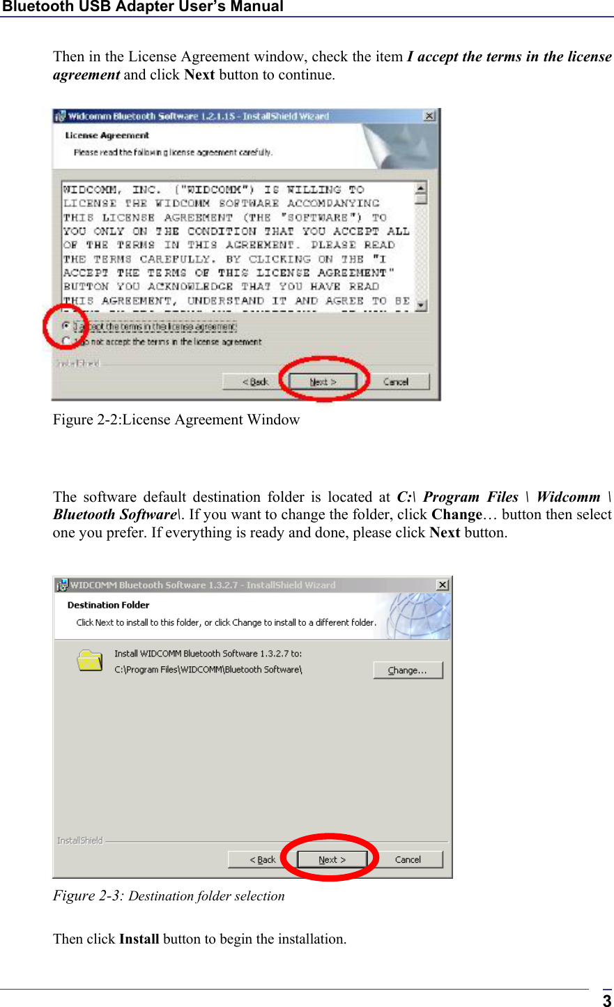 Bluetooth USB Adapter User’s Manual  3Then in the License Agreement window, check the item I accept the terms in the license agreement and click Next button to continue.   Figure 2-2:License Agreement Window   The software default destination folder is located at C:\ Program Files \ Widcomm \ Bluetooth Software\. If you want to change the folder, click Change… button then select one you prefer. If everything is ready and done, please click Next button.   Figure 2-3: Destination folder selection  Then click Install button to begin the installation. 