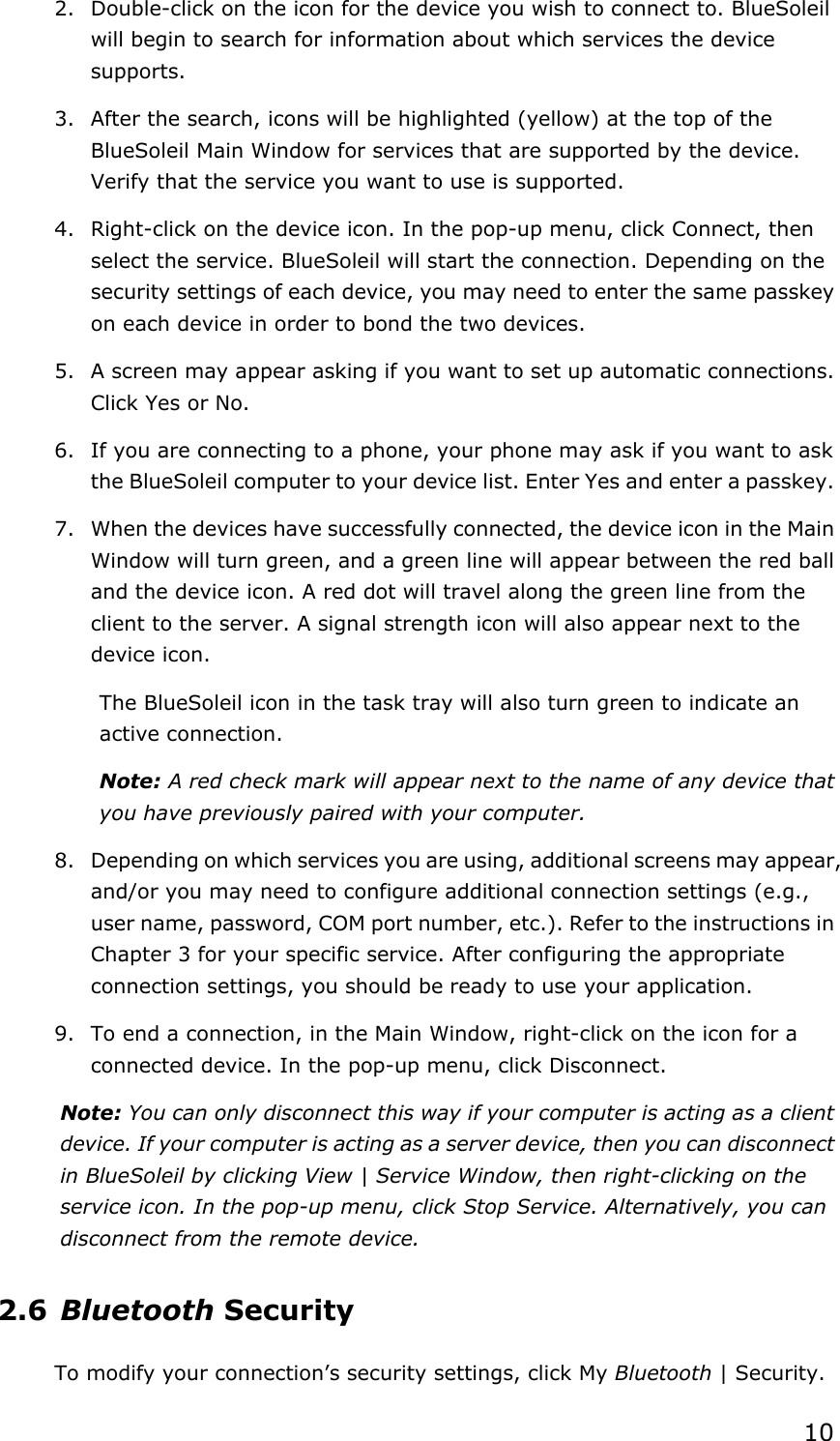  102. Double-click on the icon for the device you wish to connect to. BlueSoleil will begin to search for information about which services the device supports. 3. After the search, icons will be highlighted (yellow) at the top of the BlueSoleil Main Window for services that are supported by the device. Verify that the service you want to use is supported. 4. Right-click on the device icon. In the pop-up menu, click Connect, then select the service. BlueSoleil will start the connection. Depending on the security settings of each device, you may need to enter the same passkey on each device in order to bond the two devices. 5. A screen may appear asking if you want to set up automatic connections. Click Yes or No. 6. If you are connecting to a phone, your phone may ask if you want to ask the BlueSoleil computer to your device list. Enter Yes and enter a passkey. 7. When the devices have successfully connected, the device icon in the Main Window will turn green, and a green line will appear between the red ball and the device icon. A red dot will travel along the green line from the client to the server. A signal strength icon will also appear next to the device icon. The BlueSoleil icon in the task tray will also turn green to indicate an active connection. Note: A red check mark will appear next to the name of any device that you have previously paired with your computer. 8. Depending on which services you are using, additional screens may appear, and/or you may need to configure additional connection settings (e.g., user name, password, COM port number, etc.). Refer to the instructions in Chapter 3 for your specific service. After configuring the appropriate connection settings, you should be ready to use your application. 9. To end a connection, in the Main Window, right-click on the icon for a connected device. In the pop-up menu, click Disconnect. Note: You can only disconnect this way if your computer is acting as a client device. If your computer is acting as a server device, then you can disconnect in BlueSoleil by clicking View | Service Window, then right-clicking on the service icon. In the pop-up menu, click Stop Service. Alternatively, you can disconnect from the remote device. 2.6 Bluetooth Security To modify your connection’s security settings, click My Bluetooth | Security. 