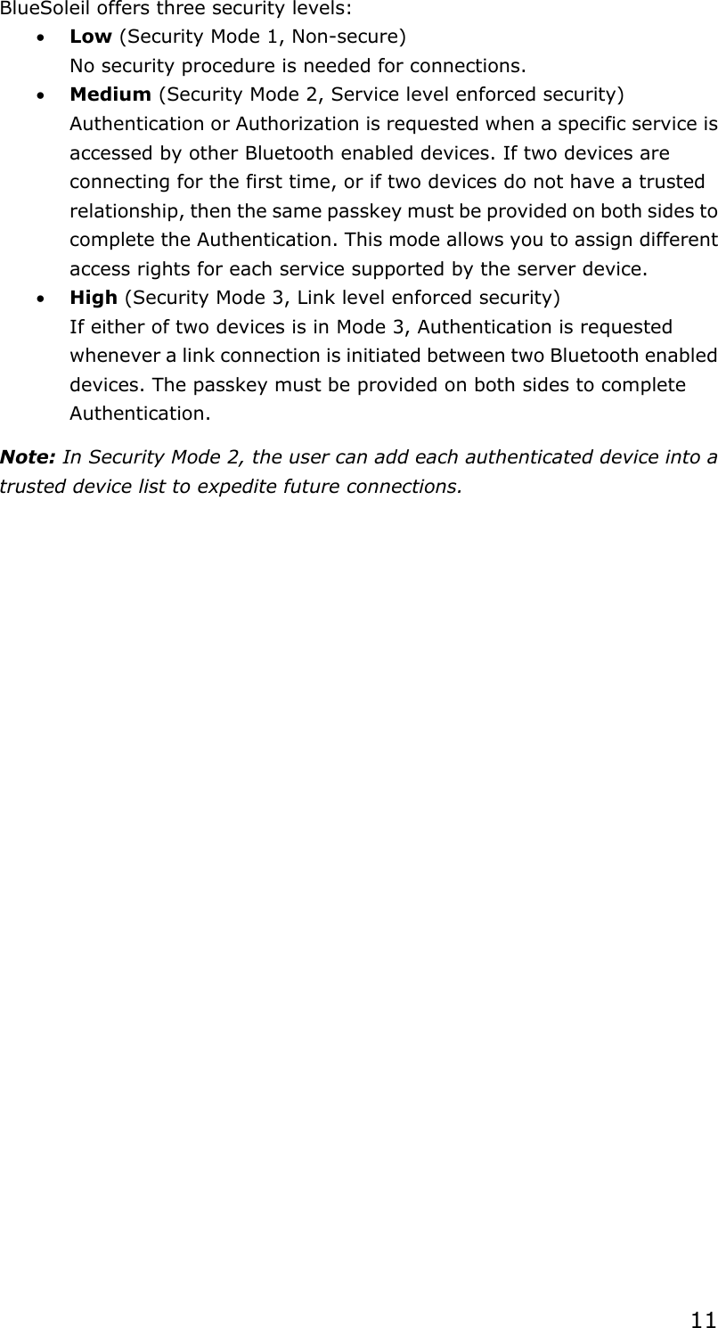  11BlueSoleil offers three security levels: • Low (Security Mode 1, Non-secure) No security procedure is needed for connections. • Medium (Security Mode 2, Service level enforced security) Authentication or Authorization is requested when a specific service is accessed by other Bluetooth enabled devices. If two devices are connecting for the first time, or if two devices do not have a trusted relationship, then the same passkey must be provided on both sides to complete the Authentication. This mode allows you to assign different access rights for each service supported by the server device. • High (Security Mode 3, Link level enforced security) If either of two devices is in Mode 3, Authentication is requested whenever a link connection is initiated between two Bluetooth enabled devices. The passkey must be provided on both sides to complete Authentication. Note: In Security Mode 2, the user can add each authenticated device into a trusted device list to expedite future connections. 