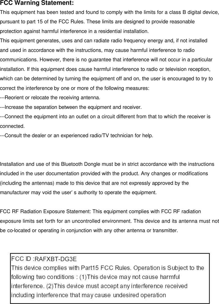  FCC Warning Statement: This equipment has been tested and found to comply with the limits for a class B digital device, pursuant to part 15 of the FCC Rules. These limits are designed to provide reasonable protection against harmful interference in a residential installation. This equipment generates, uses and can radiate radio frequency energy and, if not installed and used in accordance with the instructions, may cause harmful interference to radio communications. However, there is no guarantee that interference will not occur in a particular installation. If this equipment does cause harmful interference to radio or television reception, which can be determined by turning the equipment off and on, the user is encouraged to try to correct the interference by one or more of the following measures: ---Reorient or relocate the receiving antenna. ---Increase the separation between the equipment and receiver. ---Connect the equipment into an outlet on a circuit different from that to which the receiver is connected. ---Consult the dealer or an experienced radio/TV technician for help.   Installation and use of this Bluetooth Dongle must be in strict accordance with the instructions included in the user documentation provided with the product. Any changes or modifications (including the antennas) made to this device that are not expressly approved by the manufacturer may void the user’s authority to operate the equipment.  FCC RF Radiation Exposure Statement: This equipment complies with FCC RF radiation exposure limits set forth for an uncontrolled environment. This device and its antenna must not be co-located or operating in conjunction with any other antenna or transmitter.      