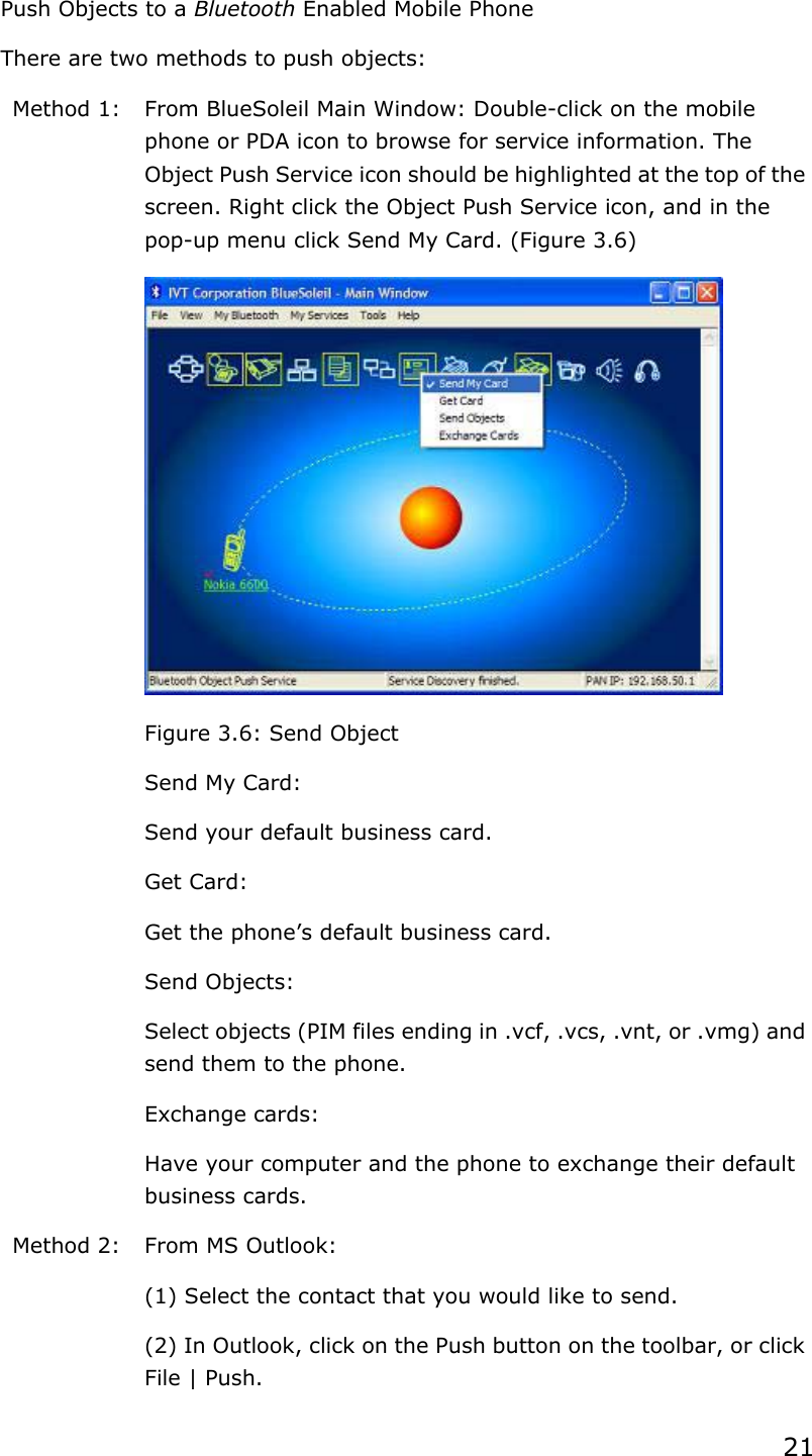 21  Push Objects to a Bluetooth Enabled Mobile Phone There are two methods to push objects: Method 1:  From BlueSoleil Main Window: Double-click on the mobile phone or PDA icon to browse for service information. The Object Push Service icon should be highlighted at the top of the screen. Right click the Object Push Service icon, and in the pop-up menu click Send My Card. (Figure 3.6)  Figure 3.6: Send Object   Send My Card: Send your default business card.   Get Card: Get the phone’s default business card.   Send Objects: Select objects (PIM files ending in .vcf, .vcs, .vnt, or .vmg) and send them to the phone.   Exchange cards: Have your computer and the phone to exchange their default business cards. Method 2:  From MS Outlook: (1) Select the contact that you would like to send. (2) In Outlook, click on the Push button on the toolbar, or click File | Push. 