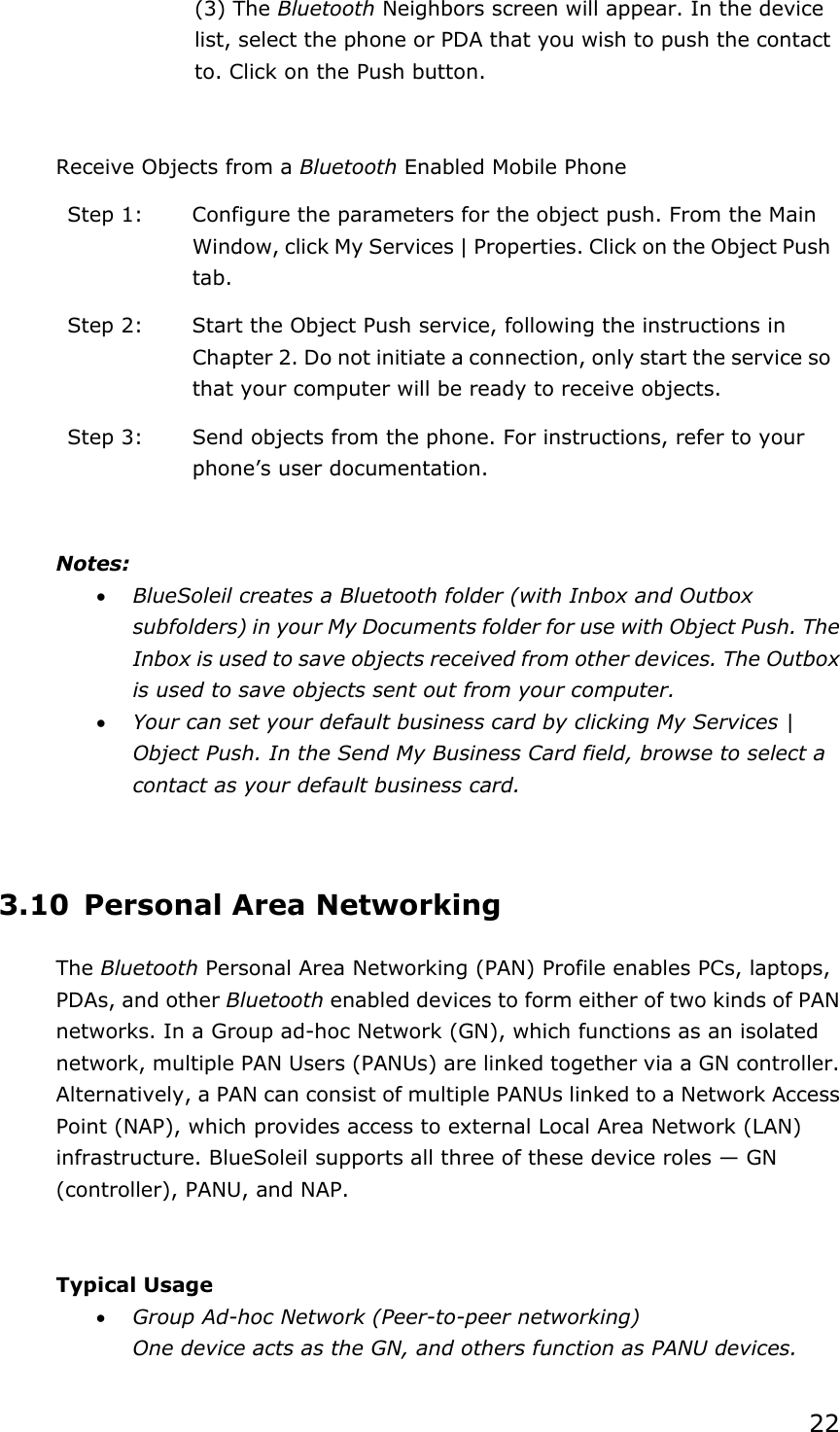22 (3) The Bluetooth Neighbors screen will appear. In the device list, select the phone or PDA that you wish to push the contact to. Click on the Push button.  Receive Objects from a Bluetooth Enabled Mobile Phone Step 1:  Configure the parameters for the object push. From the Main Window, click My Services | Properties. Click on the Object Push tab. Step 2:  Start the Object Push service, following the instructions in Chapter 2. Do not initiate a connection, only start the service so that your computer will be ready to receive objects. Step 3:  Send objects from the phone. For instructions, refer to your phone’s user documentation.  Notes: • BlueSoleil creates a Bluetooth folder (with Inbox and Outbox subfolders) in your My Documents folder for use with Object Push. The Inbox is used to save objects received from other devices. The Outbox is used to save objects sent out from your computer. • Your can set your default business card by clicking My Services | Object Push. In the Send My Business Card field, browse to select a contact as your default business card.  3.10 Personal Area Networking The Bluetooth Personal Area Networking (PAN) Profile enables PCs, laptops, PDAs, and other Bluetooth enabled devices to form either of two kinds of PAN networks. In a Group ad-hoc Network (GN), which functions as an isolated network, multiple PAN Users (PANUs) are linked together via a GN controller. Alternatively, a PAN can consist of multiple PANUs linked to a Network Access Point (NAP), which provides access to external Local Area Network (LAN) infrastructure. BlueSoleil supports all three of these device roles — GN (controller), PANU, and NAP.  Typical Usage • Group Ad-hoc Network (Peer-to-peer networking) One device acts as the GN, and others function as PANU devices. 