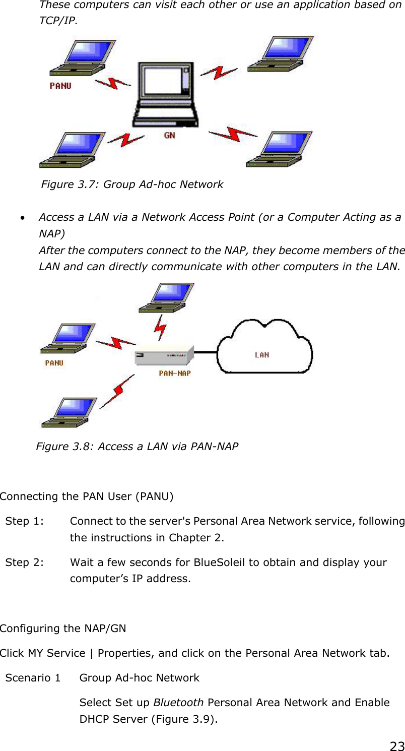 23 These computers can visit each other or use an application based on TCP/IP.  Figure 3.7: Group Ad-hoc Network  • Access a LAN via a Network Access Point (or a Computer Acting as a NAP) After the computers connect to the NAP, they become members of the LAN and can directly communicate with other computers in the LAN.  Figure 3.8: Access a LAN via PAN-NAP  Connecting the PAN User (PANU) Step 1:  Connect to the server&apos;s Personal Area Network service, following the instructions in Chapter 2. Step 2:  Wait a few seconds for BlueSoleil to obtain and display your computer’s IP address.  Configuring the NAP/GN Click MY Service | Properties, and click on the Personal Area Network tab. Scenario 1  Group Ad-hoc Network Select Set up Bluetooth Personal Area Network and Enable DHCP Server (Figure 3.9). 