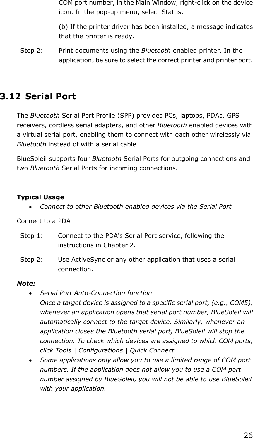 26 COM port number, in the Main Window, right-click on the device icon. In the pop-up menu, select Status. (b) If the printer driver has been installed, a message indicates that the printer is ready.   Step 2:  Print documents using the Bluetooth enabled printer. In the application, be sure to select the correct printer and printer port.  3.12 Serial Port The Bluetooth Serial Port Profile (SPP) provides PCs, laptops, PDAs, GPS receivers, cordless serial adapters, and other Bluetooth enabled devices with a virtual serial port, enabling them to connect with each other wirelessly via Bluetooth instead of with a serial cable. BlueSoleil supports four Bluetooth Serial Ports for outgoing connections and two Bluetooth Serial Ports for incoming connections.  Typical Usage • Connect to other Bluetooth enabled devices via the Serial Port Connect to a PDA Step 1:  Connect to the PDA&apos;s Serial Port service, following the instructions in Chapter 2. Step 2:  Use ActiveSync or any other application that uses a serial connection. Note: • Serial Port Auto-Connection function Once a target device is assigned to a specific serial port, (e.g., COM5), whenever an application opens that serial port number, BlueSoleil will automatically connect to the target device. Similarly, whenever an application closes the Bluetooth serial port, BlueSoleil will stop the connection. To check which devices are assigned to which COM ports, click Tools | Configurations | Quick Connect. • Some applications only allow you to use a limited range of COM port numbers. If the application does not allow you to use a COM port number assigned by BlueSoleil, you will not be able to use BlueSoleil with your application.  