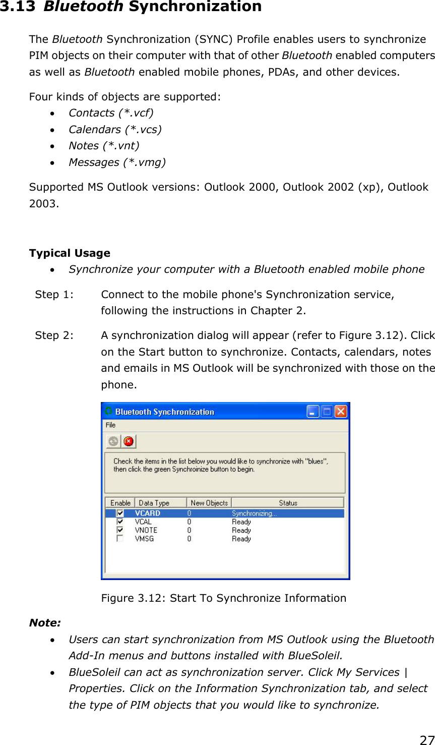 27 3.13 Bluetooth Synchronization The Bluetooth Synchronization (SYNC) Profile enables users to synchronize PIM objects on their computer with that of other Bluetooth enabled computers as well as Bluetooth enabled mobile phones, PDAs, and other devices. Four kinds of objects are supported: • Contacts (*.vcf) • Calendars (*.vcs) • Notes (*.vnt) • Messages (*.vmg) Supported MS Outlook versions: Outlook 2000, Outlook 2002 (xp), Outlook 2003.  Typical Usage • Synchronize your computer with a Bluetooth enabled mobile phone Step 1:  Connect to the mobile phone&apos;s Synchronization service, following the instructions in Chapter 2. Step 2:  A synchronization dialog will appear (refer to Figure 3.12). Click on the Start button to synchronize. Contacts, calendars, notes and emails in MS Outlook will be synchronized with those on the phone.  Figure 3.12: Start To Synchronize Information Note: • Users can start synchronization from MS Outlook using the Bluetooth Add-In menus and buttons installed with BlueSoleil. • BlueSoleil can act as synchronization server. Click My Services | Properties. Click on the Information Synchronization tab, and select the type of PIM objects that you would like to synchronize. 