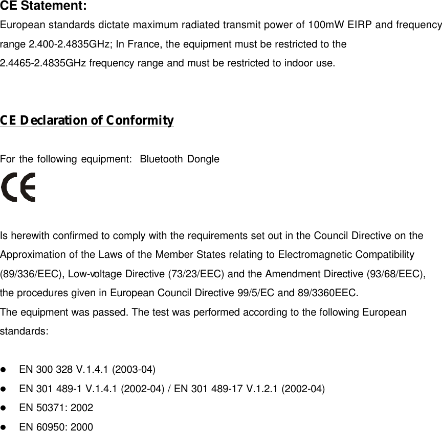 CE Statement: European standards dictate maximum radiated transmit power of 100mW EIRP and frequency range 2.400-2.4835GHz; In France, the equipment must be restricted to the 2.4465-2.4835GHz frequency range and must be restricted to indoor use.   CE Declaration of Conformity  For the following equipment:  Bluetooth Dongle    Is herewith confirmed to comply with the requirements set out in the Council Directive on the Approximation of the Laws of the Member States relating to Electromagnetic Compatibility (89/336/EEC), Low-voltage Directive (73/23/EEC) and the Amendment Directive (93/68/EEC), the procedures given in European Council Directive 99/5/EC and 89/3360EEC.   The equipment was passed. The test was performed according to the following European standards:  l EN 300 328 V.1.4.1 (2003-04) l EN 301 489-1 V.1.4.1 (2002-04) / EN 301 489-17 V.1.2.1 (2002-04) l EN 50371: 2002 l EN 60950: 2000  