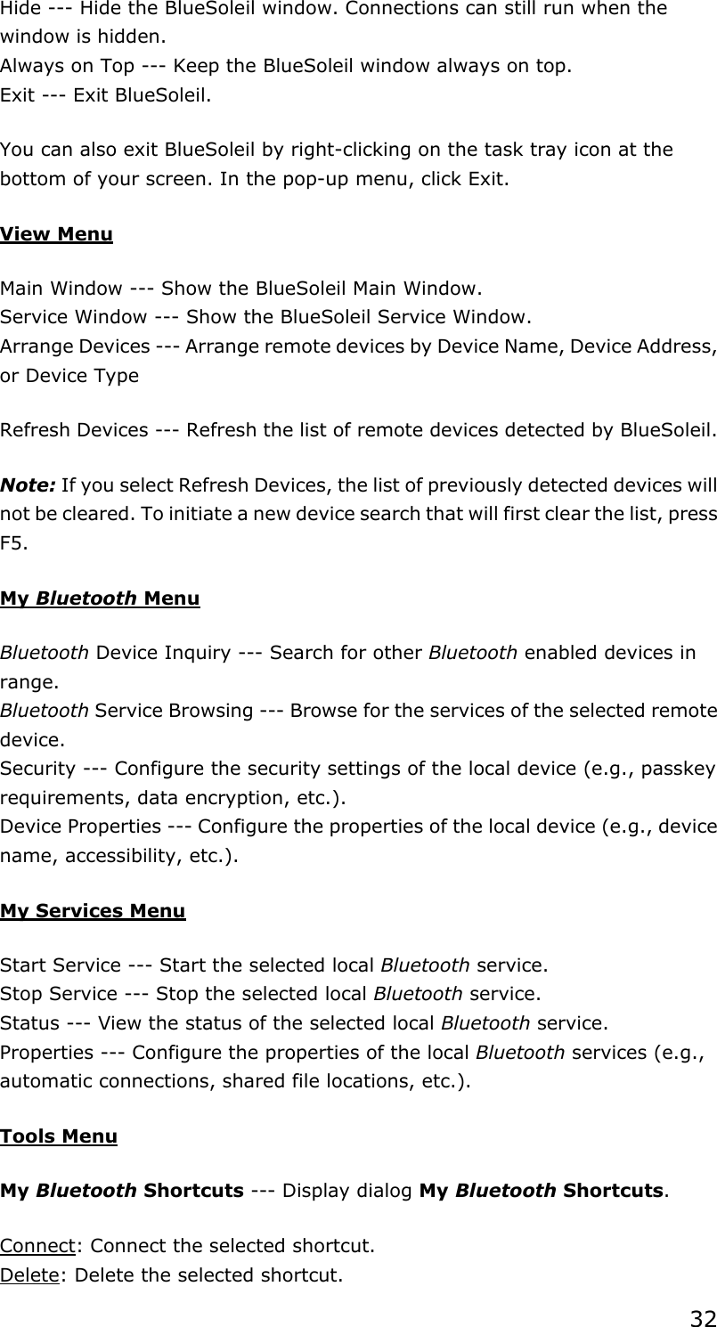 32 Hide --- Hide the BlueSoleil window. Connections can still run when the window is hidden. Always on Top --- Keep the BlueSoleil window always on top. Exit --- Exit BlueSoleil. You can also exit BlueSoleil by right-clicking on the task tray icon at the bottom of your screen. In the pop-up menu, click Exit. View Menu Main Window --- Show the BlueSoleil Main Window. Service Window --- Show the BlueSoleil Service Window. Arrange Devices --- Arrange remote devices by Device Name, Device Address, or Device Type Refresh Devices --- Refresh the list of remote devices detected by BlueSoleil.   Note: If you select Refresh Devices, the list of previously detected devices will not be cleared. To initiate a new device search that will first clear the list, press F5. My Bluetooth Menu Bluetooth Device Inquiry --- Search for other Bluetooth enabled devices in range. Bluetooth Service Browsing --- Browse for the services of the selected remote device. Security --- Configure the security settings of the local device (e.g., passkey requirements, data encryption, etc.). Device Properties --- Configure the properties of the local device (e.g., device name, accessibility, etc.).   My Services Menu Start Service --- Start the selected local Bluetooth service. Stop Service --- Stop the selected local Bluetooth service. Status --- View the status of the selected local Bluetooth service. Properties --- Configure the properties of the local Bluetooth services (e.g., automatic connections, shared file locations, etc.).   Tools Menu My Bluetooth Shortcuts --- Display dialog My Bluetooth Shortcuts. Connect: Connect the selected shortcut. Delete: Delete the selected shortcut. 