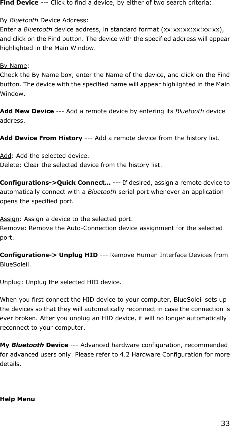 33 Find Device --- Click to find a device, by either of two search criteria: By Bluetooth Device Address: Enter a Bluetooth device address, in standard format (xx:xx:xx:xx:xx:xx), and click on the Find button. The device with the specified address will appear highlighted in the Main Window. By Name: Check the By Name box, enter the Name of the device, and click on the Find button. The device with the specified name will appear highlighted in the Main Window. Add New Device --- Add a remote device by entering its Bluetooth device address. Add Device From History --- Add a remote device from the history list. Add: Add the selected device. Delete: Clear the selected device from the history list. Configurations-&gt;Quick Connect… --- If desired, assign a remote device to automatically connect with a Bluetooth serial port whenever an application opens the specified port. Assign: Assign a device to the selected port. Remove: Remove the Auto-Connection device assignment for the selected port. Configurations-&gt; Unplug HID --- Remove Human Interface Devices from BlueSoleil. Unplug: Unplug the selected HID device. When you first connect the HID device to your computer, BlueSoleil sets up the devices so that they will automatically reconnect in case the connection is ever broken. After you unplug an HID device, it will no longer automatically reconnect to your computer. My Bluetooth Device --- Advanced hardware configuration, recommended for advanced users only. Please refer to 4.2 Hardware Configuration for more details.   Help Menu 