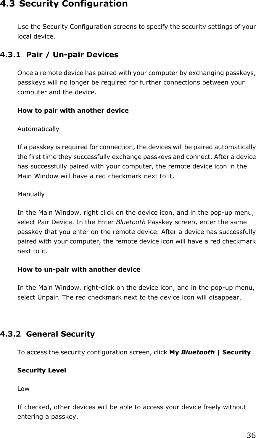 36 4.3 Security Configuration Use the Security Configuration screens to specify the security settings of your local device. 4.3.1 Pair / Un-pair Devices Once a remote device has paired with your computer by exchanging passkeys, passkeys will no longer be required for further connections between your computer and the device. How to pair with another device Automatically If a passkey is required for connection, the devices will be paired automatically the first time they successfully exchange passkeys and connect. After a device has successfully paired with your computer, the remote device icon in the Main Window will have a red checkmark next to it. Manually In the Main Window, right click on the device icon, and in the pop-up menu, select Pair Device. In the Enter Bluetooth Passkey screen, enter the same passkey that you enter on the remote device. After a device has successfully paired with your computer, the remote device icon will have a red checkmark next to it. How to un-pair with another device In the Main Window, right-click on the device icon, and in the pop-up menu, select Unpair. The red checkmark next to the device icon will disappear.  4.3.2 General Security To access the security configuration screen, click My Bluetooth | Security…  Security Level Low If checked, other devices will be able to access your device freely without entering a passkey. 