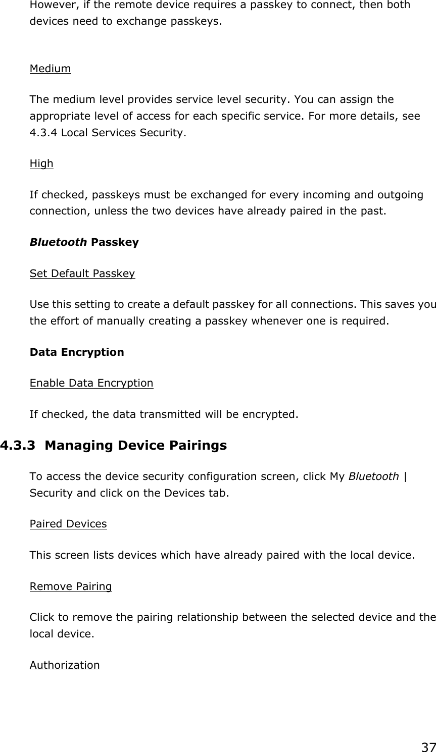 37 However, if the remote device requires a passkey to connect, then both devices need to exchange passkeys.  Medium The medium level provides service level security. You can assign the appropriate level of access for each specific service. For more details, see 4.3.4 Local Services Security.   High If checked, passkeys must be exchanged for every incoming and outgoing connection, unless the two devices have already paired in the past.   Bluetooth Passkey Set Default Passkey Use this setting to create a default passkey for all connections. This saves you the effort of manually creating a passkey whenever one is required. Data Encryption Enable Data Encryption If checked, the data transmitted will be encrypted. 4.3.3 Managing Device Pairings To access the device security configuration screen, click My Bluetooth | Security and click on the Devices tab. Paired Devices This screen lists devices which have already paired with the local device. Remove Pairing Click to remove the pairing relationship between the selected device and the local device. Authorization 