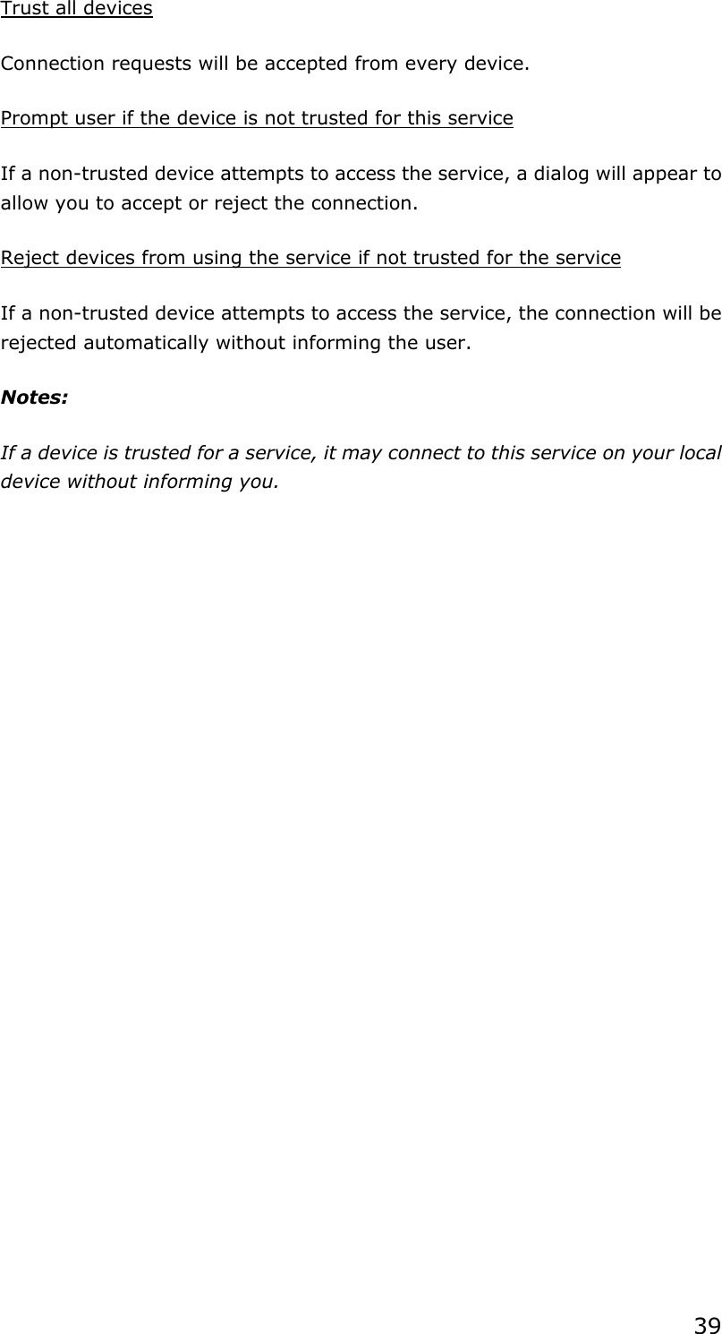 39 Trust all devices Connection requests will be accepted from every device.   Prompt user if the device is not trusted for this service If a non-trusted device attempts to access the service, a dialog will appear to allow you to accept or reject the connection.   Reject devices from using the service if not trusted for the service If a non-trusted device attempts to access the service, the connection will be rejected automatically without informing the user. Notes: If a device is trusted for a service, it may connect to this service on your local device without informing you.  