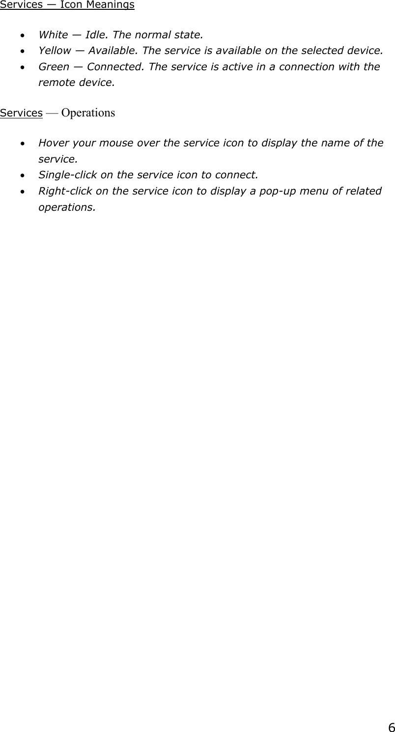  6Services — Icon Meanings • White — Idle. The normal state. • Yellow — Available. The service is available on the selected device. • Green — Connected. The service is active in a connection with the remote device. Services — Operations • Hover your mouse over the service icon to display the name of the service. • Single-click on the service icon to connect. • Right-click on the service icon to display a pop-up menu of related operations.  