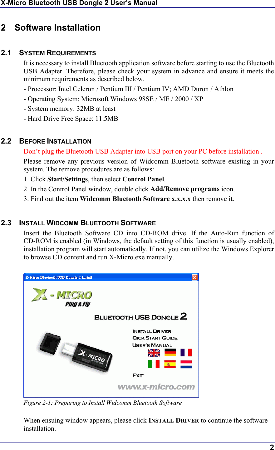 X-Micro Bluetooth USB Dongle 2 User’s Manual  2 2 Software Installation  2.1 SYSTEM REQUIREMENTS It is necessary to install Bluetooth application software before starting to use the Bluetooth USB Adapter. Therefore, please check your system in advance and ensure it meets the minimum requirements as described below. - Processor: Intel Celeron / Pentium III / Pentium IV; AMD Duron / Athlon - Operating System: Microsoft Windows 98SE / ME / 2000 / XP - System memory: 32MB at least - Hard Drive Free Space: 11.5MB  2.2 BEFORE INSTALLATION  Don’t plug the Bluetooth USB Adapter into USB port on your PC before installation . Please remove any previous version of Widcomm Bluetooth software existing in your system. The remove procedures are as follows: 1. Click Start/Settings, then select Control Panel. 2. In the Control Panel window, double click Add/Remove programs icon. 3. Find out the item Widcomm Bluetooth Software x.x.x.x then remove it.  2.3 INSTALL WIDCOMM BLUETOOTH SOFTWARE Insert the Bluetooth Software CD into CD-ROM drive. If the Auto-Run function of CD-ROM is enabled (in Windows, the default setting of this function is usually enabled), installation program will start automatically. If not, you can utilize the Windows Explorer to browse CD content and run X-Micro.exe manually.   Figure 2-1: Preparing to Install Widcomm Bluetooth Software  When ensuing window appears, please click INSTALL DRIVER to continue the software installation. 