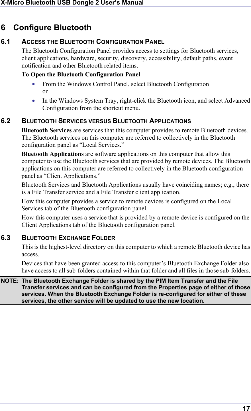 X-Micro Bluetooth USB Dongle 2 User’s Manual  17 6 Configure Bluetooth 6.1 ACCESS THE BLUETOOTH CONFIGURATION PANEL The Bluetooth Configuration Panel provides access to settings for Bluetooth services, client applications, hardware, security, discovery, accessibility, default paths, event notification and other Bluetooth related items. To Open the Bluetooth Configuration Panel •  From the Windows Control Panel, select Bluetooth Configuration or •  In the Windows System Tray, right-click the Bluetooth icon, and select Advanced Configuration from the shortcut menu. 6.2 BLUETOOTH SERVICES VERSUS BLUETOOTH APPLICATIONS Bluetooth Services are services that this computer provides to remote Bluetooth devices. The Bluetooth services on this computer are referred to collectively in the Bluetooth configuration panel as “Local Services.” Bluetooth Applications are software applications on this computer that allow this computer to use the Bluetooth services that are provided by remote devices. The Bluetooth applications on this computer are referred to collectively in the Bluetooth configuration panel as “Client Applications.” Bluetooth Services and Bluetooth Applications usually have coinciding names; e.g., there is a File Transfer service and a File Transfer client application. How this computer provides a service to remote devices is configured on the Local Services tab of the Bluetooth configuration panel. How this computer uses a service that is provided by a remote device is configured on the Client Applications tab of the Bluetooth configuration panel. 6.3 BLUETOOTH EXCHANGE FOLDER This is the highest-level directory on this computer to which a remote Bluetooth device has access. Devices that have been granted access to this computer’s Bluetooth Exchange Folder also have access to all sub-folders contained within that folder and all files in those sub-folders. NOTE:  The Bluetooth Exchange Folder is shared by the PIM Item Transfer and the File Transfer services and can be configured from the Properties page of either of those services. When the Bluetooth Exchange Folder is re-configured for either of these services, the other service will be updated to use the new location. 
