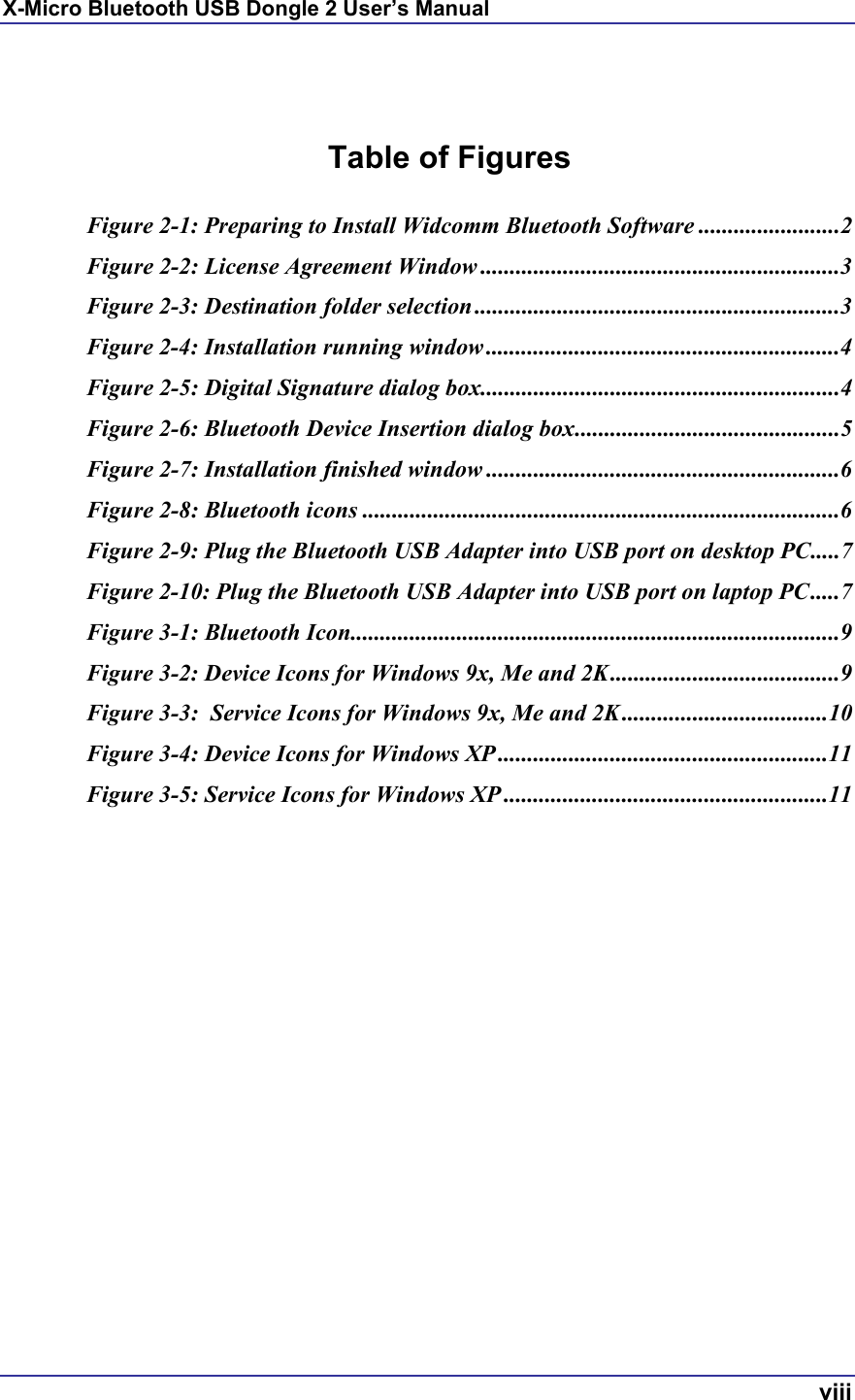 X-Micro Bluetooth USB Dongle 2 User’s Manual  viii   Table of Figures  Figure 2-1: Preparing to Install Widcomm Bluetooth Software ........................2 Figure 2-2: License Agreement Window .............................................................3 Figure 2-3: Destination folder selection ..............................................................3 Figure 2-4: Installation running window ............................................................4 Figure 2-5: Digital Signature dialog box.............................................................4 Figure 2-6: Bluetooth Device Insertion dialog box.............................................5 Figure 2-7: Installation finished window ............................................................6 Figure 2-8: Bluetooth icons .................................................................................6 Figure 2-9: Plug the Bluetooth USB Adapter into USB port on desktop PC.....7 Figure 2-10: Plug the Bluetooth USB Adapter into USB port on laptop PC.....7 Figure 3-1: Bluetooth Icon...................................................................................9 Figure 3-2: Device Icons for Windows 9x, Me and 2K.......................................9 Figure 3-3:  Service Icons for Windows 9x, Me and 2K ...................................10 Figure 3-4: Device Icons for Windows XP ........................................................11 Figure 3-5: Service Icons for Windows XP .......................................................11   