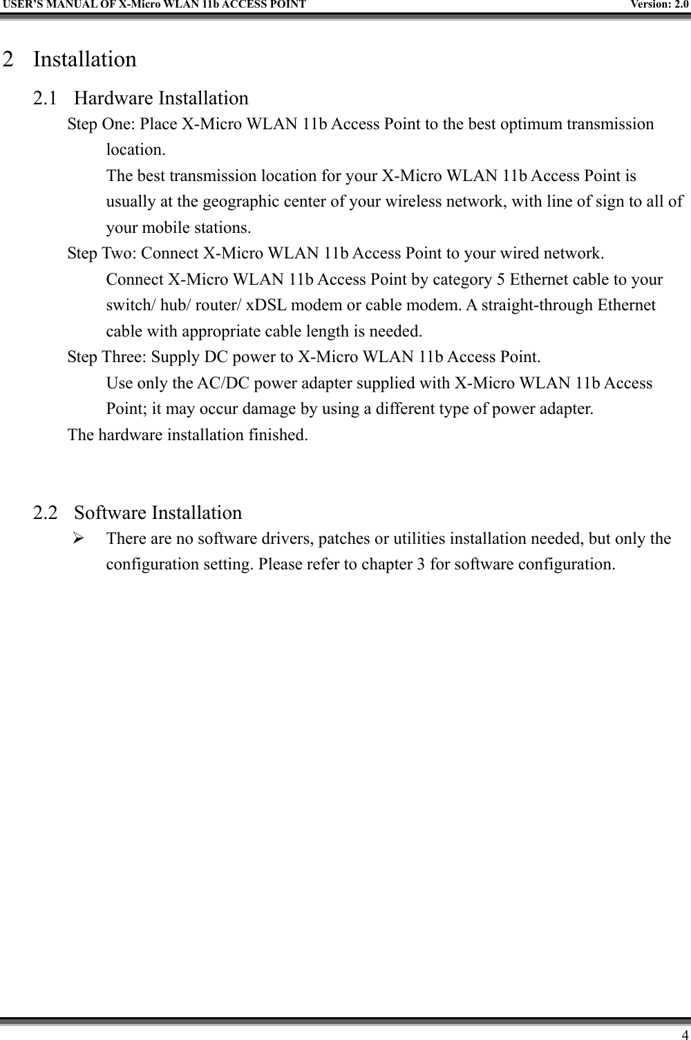   USER’S MANUAL OF X-Micro WLAN 11b ACCESS POINT  Version: 2.0 2 Installation 2.1 Hardware Installation Step One: Place X-Micro WLAN 11b Access Point to the best optimum transmission location. The best transmission location for your X-Micro WLAN 11b Access Point is usually at the geographic center of your wireless network, with line of sign to all of your mobile stations. Step Two: Connect X-Micro WLAN 11b Access Point to your wired network.   Connect X-Micro WLAN 11b Access Point by category 5 Ethernet cable to your switch/ hub/ router/ xDSL modem or cable modem. A straight-through Ethernet cable with appropriate cable length is needed. Step Three: Supply DC power to X-Micro WLAN 11b Access Point.   Use only the AC/DC power adapter supplied with X-Micro WLAN 11b Access Point; it may occur damage by using a different type of power adapter. The hardware installation finished.     2.2 Software Installation   There are no software drivers, patches or utilities installation needed, but only the configuration setting. Please refer to chapter 3 for software configuration.       4 