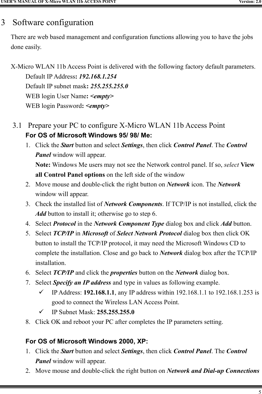   USER’S MANUAL OF X-Micro WLAN 11b ACCESS POINT  Version: 2.0 3 Software configuration There are web based management and configuration functions allowing you to have the jobs done easily.  X-Micro WLAN 11b Access Point is delivered with the following factory default parameters. Default IP Address: 192.168.1.254 Default IP subnet mask: 255.255.255.0 WEB login User Name: &lt;empty&gt; WEB login Password: &lt;empty&gt;   3.1  Prepare your PC to configure X-Micro WLAN 11b Access Point For OS of Microsoft Windows 95/ 98/ Me:   1. Click the Start button and select Settings, then click Control Panel. The Control Panel window will appear.   Note: Windows Me users may not see the Network control panel. If so, select View all Control Panel options on the left side of the window 2.  Move mouse and double-click the right button on Network icon. The Network window will appear. 3.  Check the installed list of Network Components. If TCP/IP is not installed, click the Add button to install it; otherwise go to step 6. 4. Select Protocol in the Network Component Type dialog box and click Add button. 5. Select TCP/IP in Microsoft of Select Network Protocol dialog box then click OK button to install the TCP/IP protocol, it may need the Microsoft Windows CD to complete the installation. Close and go back to Network dialog box after the TCP/IP installation. 6. Select TCP/IP and click the properties button on the Network dialog box. 7. Select Specify an IP address and type in values as following example.   IP Address: 192.168.1.1, any IP address within 192.168.1.1 to 192.168.1.253 is good to connect the Wireless LAN Access Point.   IP Subnet Mask: 255.255.255.0 8.  Click OK and reboot your PC after completes the IP parameters setting.    For OS of Microsoft Windows 2000, XP:   1. Click the Start button and select Settings, then click Control Panel. The Control Panel window will appear. 2.  Move mouse and double-click the right button on Network and Dial-up Connections     5 