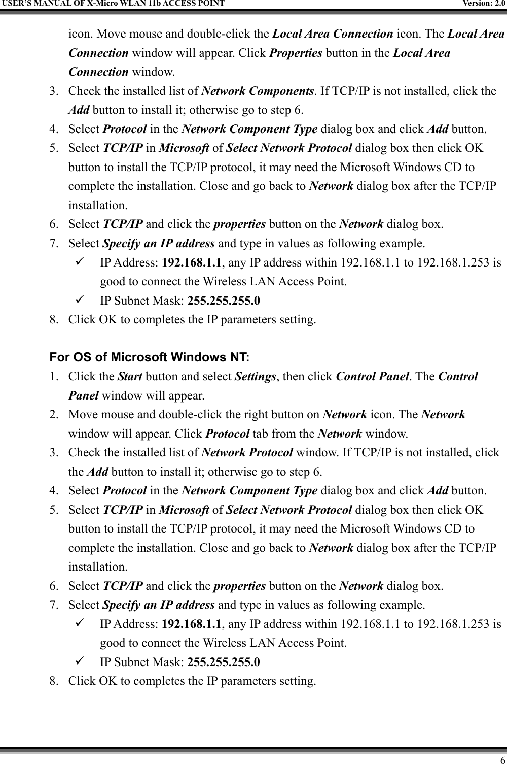   USER’S MANUAL OF X-Micro WLAN 11b ACCESS POINT  Version: 2.0 icon. Move mouse and double-click the Local Area Connection icon. The Local Area Connection window will appear. Click Properties button in the Local Area Connection window. 3.  Check the installed list of Network Components. If TCP/IP is not installed, click the Add button to install it; otherwise go to step 6. 4. Select Protocol in the Network Component Type dialog box and click Add button. 5. Select TCP/IP in Microsoft of Select Network Protocol dialog box then click OK button to install the TCP/IP protocol, it may need the Microsoft Windows CD to complete the installation. Close and go back to Network dialog box after the TCP/IP installation. 6. Select TCP/IP and click the properties button on the Network dialog box. 7. Select Specify an IP address and type in values as following example.   IP Address: 192.168.1.1, any IP address within 192.168.1.1 to 192.168.1.253 is good to connect the Wireless LAN Access Point.   IP Subnet Mask: 255.255.255.0 8.  Click OK to completes the IP parameters setting.    For OS of Microsoft Windows NT:   1. Click the Start button and select Settings, then click Control Panel. The Control Panel window will appear. 2.  Move mouse and double-click the right button on Network icon. The Network window will appear. Click Protocol tab from the Network window. 3.  Check the installed list of Network Protocol window. If TCP/IP is not installed, click the Add button to install it; otherwise go to step 6. 4. Select Protocol in the Network Component Type dialog box and click Add button. 5. Select TCP/IP in Microsoft of Select Network Protocol dialog box then click OK button to install the TCP/IP protocol, it may need the Microsoft Windows CD to complete the installation. Close and go back to Network dialog box after the TCP/IP installation. 6. Select TCP/IP and click the properties button on the Network dialog box. 7. Select Specify an IP address and type in values as following example.   IP Address: 192.168.1.1, any IP address within 192.168.1.1 to 192.168.1.253 is good to connect the Wireless LAN Access Point.   IP Subnet Mask: 255.255.255.0 8.  Click OK to completes the IP parameters setting.        6 