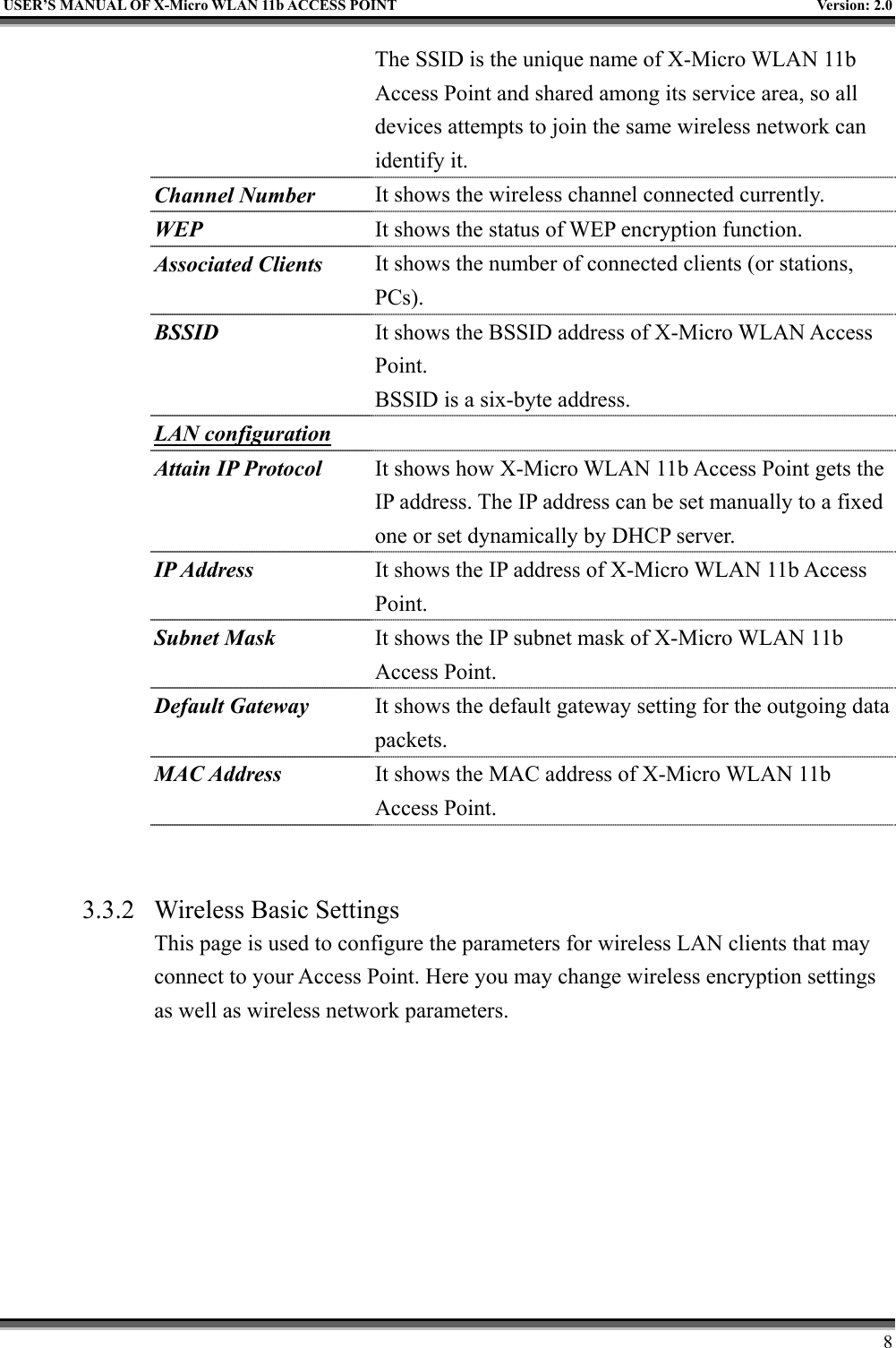   USER’S MANUAL OF X-Micro WLAN 11b ACCESS POINT  Version: 2.0 The SSID is the unique name of X-Micro WLAN 11b Access Point and shared among its service area, so all devices attempts to join the same wireless network can identify it. Channel Number It shows the wireless channel connected currently. WEP It shows the status of WEP encryption function. Associated Clients It shows the number of connected clients (or stations, PCs).  BSSID It shows the BSSID address of X-Micro WLAN Access Point. BSSID is a six-byte address. LAN configuration  Attain IP Protocol It shows how X-Micro WLAN 11b Access Point gets the IP address. The IP address can be set manually to a fixed one or set dynamically by DHCP server. IP Address It shows the IP address of X-Micro WLAN 11b Access Point. Subnet Mask It shows the IP subnet mask of X-Micro WLAN 11b Access Point. Default Gateway It shows the default gateway setting for the outgoing data packets. MAC Address It shows the MAC address of X-Micro WLAN 11b Access Point.   3.3.2  Wireless Basic Settings This page is used to configure the parameters for wireless LAN clients that may connect to your Access Point. Here you may change wireless encryption settings as well as wireless network parameters.      8 